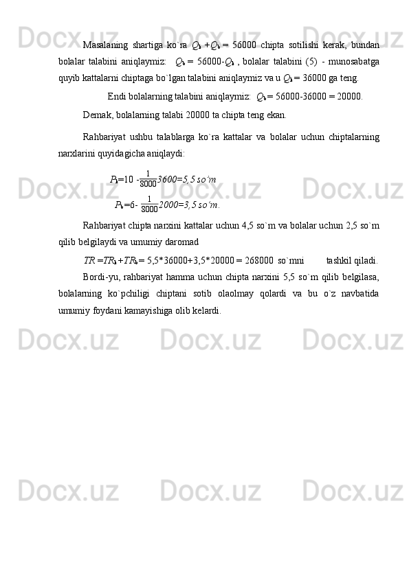 Masalaning   shartiga   ko`ra   Q
k   + Q
b   =   56000   chipta   sotilishi   kerak,   bundan
bolalar   talabini   aniqlaymiz:     Q
b   =   56000 - Q
k   ,
  bolalar   talabini   (5)   -   munosabatga
quyib kattalarni chiptaga bo`lgan talabini aniqlaymiz va u  Q
k  =  36000 ga teng. 
Endi bolalarning talabini aniqlaymiz:   Q
b  =  56000 - 36000  =  20000. 
Demak, bolalarning talabi 20000 ta chipta teng ekan. 
Rahbariyat   ushbu   talablarga   ko`ra   kattalar   va   bolalar   uchun   chiptalarning
narxlarini quyidagicha aniqlaydi: 
P
k =10 - 1
8000 3600=5,5 so’m
   P
b  =6-   1
8000 2000=3,5 so’m . 
Rahbariyat chipta narxini kattalar uchun 4,5 so`m va bolalar uchun 2,5 so`m
qilib belgilaydi va umumiy daromad 
TR  = TR
k  + TR
b  =  5,5 * 36000 + 3,5 * 20000  =  268000  so`mni  tashkil qiladi.
Bordi-yu,   rahbariyat   hamma   uchun   chipta   narxini   5,5   so`m   qilib   belgilasa,
bolalarning   ko`pchiligi   chiptani   sotib   olaolmay   qolardi   va   bu   o`z   navbatida
umumiy foydani kamayishiga olib kelardi. 
  