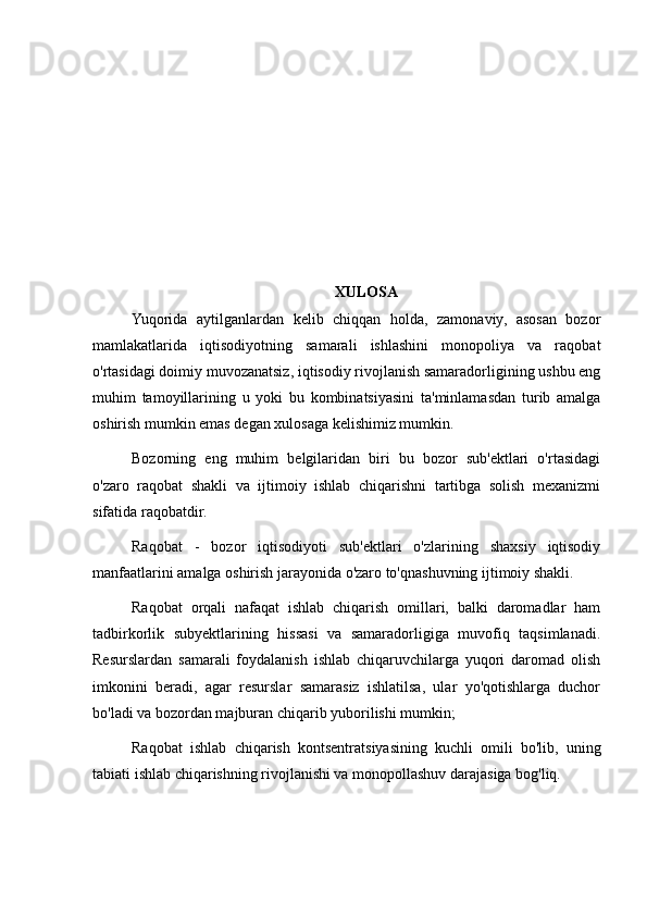 XULOSA
Yuqorida   aytilganlardan   kelib   chiqqan   holda,   zamonaviy,   asosan   bozor
mamlakatlarida   iqtisodiyotning   samarali   ishlashini   monopoliya   va   raqobat
o'rtasidagi doimiy muvozanatsiz, iqtisodiy rivojlanish samaradorligining ushbu eng
muhim   tamoyillarining   u   yoki   bu   kombinatsiyasini   ta'minlamasdan   turib   amalga
oshirish mumkin emas degan xulosaga kelishimiz mumkin.
Bozorning   eng   muhim   belgilaridan   biri   bu   bozor   sub'ektlari   o'rtasidagi
o'zaro   raqobat   shakli   va   ijtimoiy   ishlab   chiqarishni   tartibga   solish   mexanizmi
sifatida raqobatdir.
Raqobat   -   bozor   iqtisodiyoti   sub'ektlari   o'zlarining   shaxsiy   iqtisodiy
manfaatlarini amalga oshirish jarayonida o'zaro to'qnashuvning ijtimoiy shakli.
Raqobat   orqali   nafaqat   ishlab   chiqarish   omillari,   balki   daromadlar   ham
tadbirkorlik   subyektlarining   hissasi   va   samaradorligiga   muvofiq   taqsimlanadi.
Resurslardan   samarali   foydalanish   ishlab   chiqaruvchilarga   yuqori   daromad   olish
imkonini   beradi,   agar   resurslar   samarasiz   ishlatilsa,   ular   yo'qotishlarga   duchor
bo'ladi va bozordan majburan chiqarib yuborilishi mumkin;
Raqobat   ishlab   chiqarish   kontsentratsiyasining   kuchli   omili   bo'lib,   uning
tabiati ishlab chiqarishning rivojlanishi va monopollashuv darajasiga bog'liq. 
