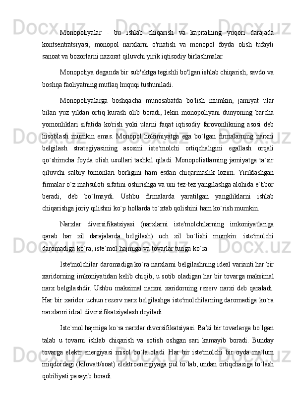 Monopoliyalar   -   bu   ishlab   chiqarish   va   kapitalning   yuqori   darajada
kontsentratsiyasi,   monopol   narxlarni   o'rnatish   va   monopol   foyda   olish   tufayli
sanoat va bozorlarni nazorat qiluvchi yirik iqtisodiy birlashmalar.
Monopoliya deganda bir sub'ektga tegishli bo'lgan ishlab chiqarish, savdo va
boshqa faoliyatning mutlaq huquqi tushuniladi.
Monopoliyalarga   boshqacha   munosabatda   bo'lish   mumkin,   jamiyat   ular
bilan   yuz   yildan   ortiq   kurash   olib   boradi,   lekin   monopoliyani   dunyoning   barcha
yomonliklari   sifatida   ko'rish   yoki   ularni   faqat   iqtisodiy   farovonlikning   asosi   deb
hisoblash   mumkin   emas.   Monopol   hokimiyatga   ega   bo`lgan   firmalarning   narxni
belgilash   strategiyasining   asosini   iste′molchi   ortiqchaligini   egallash   orqali
qo`shimcha  foyda  olish  usullari  tashkil   qiladi.  Monopolistlarning  jamiyatga  ta`sir
qiluvchi   salbiy   tomonlari   borligini   ham   esdan   chiqarmaslik   lozim.   Yiriklashgan
firmalar o`z mahsuloti sifatini oshirishga va uni tez-tez yangilashga alohida e`tibor
beradi,   deb   bo`lmaydi.   Ushbu   firmalarda   yaratilgan   yangiliklarni   ishlab
chiqarishga joriy qilishni ko`p hollarda to`xtab qolishini ham ko`rish mumkin. 
Narxlar   diversifikatsiyasi   (narxlarni   iste′molchilarning   imkoniyatlariga
qarab   har   xil   darajalarda   belgilash)   uch   xil   bo`lishi   mumkin:   iste′molchi
daromadiga ko`ra, iste`mol hajmiga va tovarlar turiga ko`ra. 
Iste′molchilar daromadiga ko`ra narxlarni belgilashning ideal varianti har bir
xaridorning imkoniyatidan kelib chiqib, u sotib oladigan har bir tovarga maksimal
narx   belgilashdir.   Ushbu   maksimal   narxni   xaridorning   rezerv   narxi   deb   qaraladi.
Har bir xaridor uchun rezerv narx belgilashga iste′molchilarning daromadiga ko`ra
narxlarni ideal diversifikatsiyalash deyiladi. 
Iste`mol hajmiga ko`ra narxlar diversifikatsiyasi. Ba′zi bir tovarlarga bo`lgan
talab   u   tovarni   ishlab   chiqarish   va   sotish   oshgan   sari   kamayib   boradi.   Bunday
tovarga   elektr   energiyasi   misol   bo`la   oladi.   Har   bir   iste′molchi   bir   oyda   ma`lum
miqdordagi (kilovatt/soat) elektroenergiyaga pul to`lab, undan ortiqchasiga to`lash
qobiliyati pasayib boradi.  