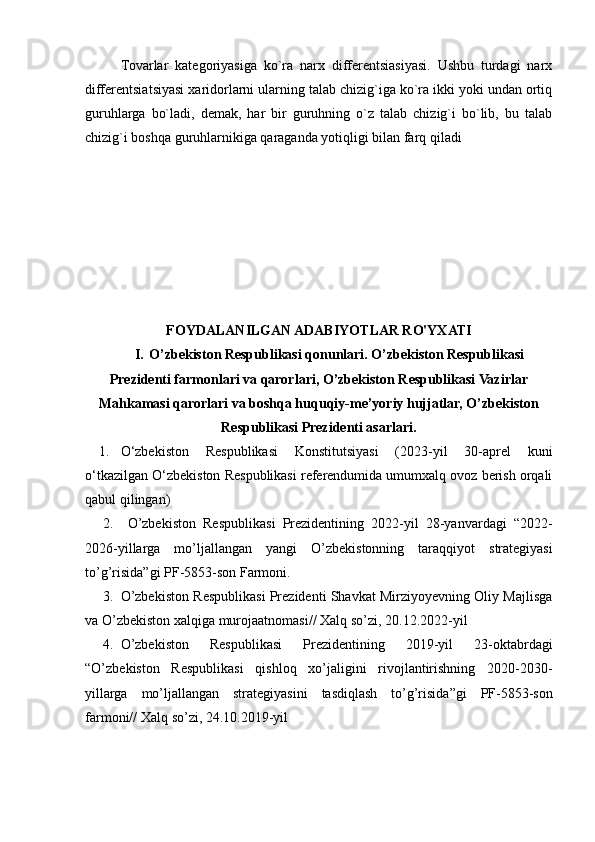 Tovarlar   kategoriyasiga   ko`ra   narx   differentsiasiyasi.   Ushbu   turdagi   narx
differentsiatsiyasi xaridorlarni ularning talab chizig`iga ko`ra ikki yoki undan ortiq
guruhlarga   bo`ladi,   demak,   har   bir   guruhning   o`z   talab   chizig`i   bo`lib,   bu   talab
chizig`i boshqa guruhlarnikiga qaraganda yotiqligi bilan farq qiladi
FOYDALANILGAN ADABIYOTLAR RO'YXATI
I. O’zbekiston Respublikasi qonunlari. O’zbekiston Respublikasi
Prezidenti farmonlari va qarorlari, O’zbekiston Respublikasi Vazirlar
Mahkamasi qarorlari va boshqa huquqiy-me’yoriy hujjatlar, O’zbekiston
Respublikasi Prezidenti asarlari.
1. O‘zbekiston   Respublikasi   Konstitutsiyasi   (2023-yil   30-aprel   kuni
o‘tkazilgan O‘zbekiston Respublikasi referendumida umumxalq ovoz berish orqali
qabul qilingan)
2.   O’zbekiston   Respublikаsi   Prezidentining   2022-yil   28-yаnvаrdаgi   “2022-
2026-yillаrgа   mo’ljаllаngаn   yаngi   O’zbekistonning   tаrаqqiyot   strаtegiyаsi
to’g’risidа”gi PF-5853-son Fаrmoni . 
3. O’zbekiston Respublikаsi Prezidenti Shаvkаt Mirziyoyevning Oliy Mаjlisgа
vа O’zbekiston xаlqigа   murojааtnomаsi//   Xаlq   so’zi,   20.12.2022-yil  
4. O’zbekiston   Respublikаsi   Prezidentining   2019-yil   23-oktаbrdаgi
“O’zbekiston   Respublikаsi   qishloq   xo’jаligini   rivojlаntirishning   2020-2030-
yillаrgа   mo’ljаllаngаn   strаtegiyаsini   tаsdiqlаsh   to’g’risidа”gi   PF-5853-son
fаrmoni//   Xаlq   so’zi,   24.10.2019-yil 