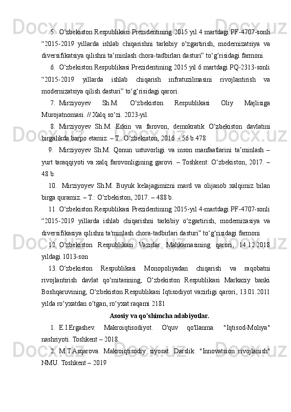 5. O‘zbekiston Respublikasi Prezidentining 2015 yil 4 martdagi PF-4707-sonli
“2015-2019   yillarda   ishlab   chiqarishni   tarkibiy   o‘zgartirish,   modernizatsiya   va
diversifikatsiya qilishni ta’minlash chora-tadbirlari dasturi” to‘g‘risidagi farmoni.
6. O‘zbekiston Respublikasi Prezidentining 2015 yil 6 martdagi PQ-2313-sonli
“2015-2019   yillarda   ishlab   chiqarish   infratuzilmasini   rivojlantirish   va
modernizatsiya qilish dasturi” to‘g‘risidagi qarori. 
7. Mirziyoyev   Sh.M.   O‘zbekiston   Respublikasi   Oliy   Majlisiga
Murojatnomasi. // Xalq so‘zi. 2023-yil. 
8. Mirziyoyev   Sh.M.   Erkin   va   farovon,   demokratik   O‘zbekiston   davlatini
birgalikda barpo etamiz. – T.: O‘zbekiston, 2016. - 56 b.478 
9. Mirziyoyev   Sh.M.   Qonun   ustuvorligi   va   inson   manfaatlarini   ta’minlash   –
yurt  taraqqiyoti  va xalq farovonligining garovi. – Toshkent: O‘zbekiston, 2017. –
48 b.
10.   Mirziyoyev   Sh.M.   Buyuk   kelajagimizni   mard   va   olijanob   xalqimiz   bilan
birga quramiz. – T.: O‘zbekiston, 2017. – 488 b. 
11. O‘zbekiston Respublikasi Prezidentining 2015-yil 4-martdagi PF-4707-sonli
“2015-2019   yillarda   ishlab   chiqarishni   tarkibiy   o‘zgartirish,   modernizasiya   va
diversifikasiya qilishni ta'minlash chora-tadbirlari dasturi” to‘g‘risidagi farmoni
12. O‘zbekiston   Respublikasi   Vazirlar   Mahkamasining   qarori,   14.12.2018
yildagi 1013-son
13. O‘zbekiston   Respublikasi   Monopoliyadan   chiqarish   va   raqobatni
rivojlantirish   davlat   qo‘mitasining,   O‘zbekiston   Respublikasi   Markaziy   banki
Boshqaruvining, O‘zbekiston Respublikasi Iqtisodiyot vazirligi qarori, 13.01.2011
yilda ro‘yxatdan o‘tgan, ro‘yxat raqami 2181
Asosiy va  qo’shimcha adabiyotlar.
1. E.I.Ergashev.   Makroiqtisodiyot.   O'quv   qo'llanma.   "Iqtisod-Moliya"
nashriyoti. Toshkent – 2018. 
2. M.T.Asqarova.   Makroiqtisodiy   siyosat.   Darslik.   "Innovatsion   rivojlanish"
NMU. Toshkent – 2019 