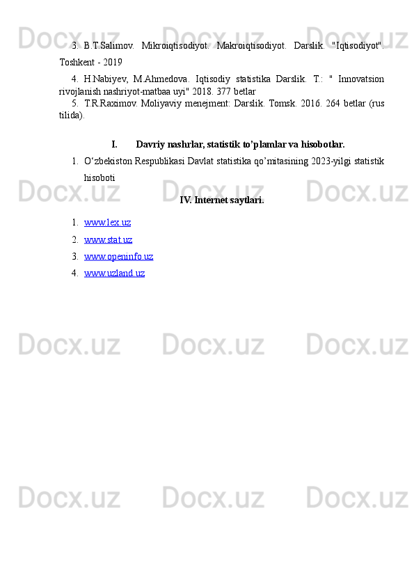 3. B.T.Salimov.   Mikroiqtisodiyot.   Makroiqtisodiyot.   Darslik.   "Iqtisodiyot".
Toshkent - 2019
4. H.Nabiyev,   M.Ahmedova.   Iqtisodiy   statistika   Darslik.   T.:   "   Innovatsion
rivojlanish nashriyot-matbaa uyi" 2018. 377 betlar
5. T.R.Raximov. Moliyaviy menejment: Darslik. Tomsk. 2016. 264 betlar (rus
tilida).
I. Davriy nashrlar, statistik to’plamlar va hisobotlar.
1. O‘zbekiston Respublikasi  Davlat statistika qo’mitasining 2023-yilgi statistik
hisoboti
IV. Internet saytlari.
1. www.lex.uz   
2. www.stat.uz   
3. www.openinfo.uz   
4. www.uzland.uz    