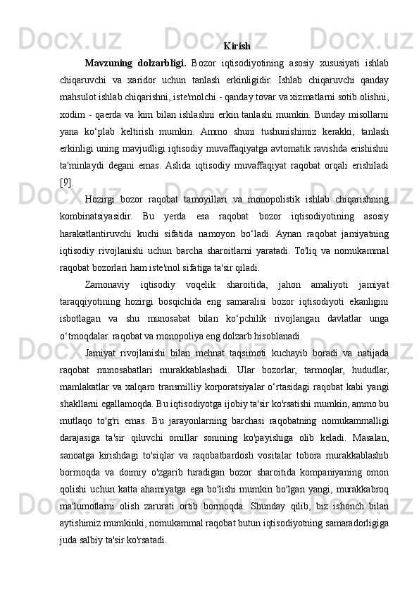 Kirish
Mavzuning   dolzarbligi.   Bozor   iqtisodiyotining   asosiy   xususiyati   ishlab
chiqaruvchi   va   xaridor   uchun   tanlash   erkinligidir.   Ishlab   chiqaruvchi   qanday
mahsulot ishlab chiqarishni, iste'molchi - qanday tovar va xizmatlarni sotib olishni,
xodim  - qaerda va kim  bilan ishlashni  erkin tanlashi  mumkin. Bunday  misollarni
yana   ko‘plab   keltirish   mumkin.   Ammo   shuni   tushunishimiz   kerakki,   tanlash
erkinligi uning mavjudligi iqtisodiy muvaffaqiyatga avtomatik ravishda erishishni
ta'minlaydi   degani   emas.  Aslida   iqtisodiy   muvaffaqiyat   raqobat   orqali   erishiladi
[9].
Hozirgi   bozor   raqobat   tamoyillari   va   monopolistik   ishlab   chiqarishning
kombinatsiyasidir.   Bu   yerda   esa   raqobat   bozor   iqtisodiyotining   asosiy
harakatlantiruvchi   kuchi   sifatida   namoyon   bo‘ladi.   Aynan   raqobat   jamiyatning
iqtisodiy   rivojlanishi   uchun   barcha   sharoitlarni   yaratadi.   To'liq   va   nomukammal
raqobat bozorlari ham iste'mol sifatiga ta'sir qiladi.
Zamonaviy   iqtisodiy   voqelik   sharoitida,   jahon   amaliyoti   jamiyat
taraqqiyotining   hozirgi   bosqichida   eng   samaralisi   bozor   iqtisodiyoti   ekanligini
isbotlagan   va   shu   munosabat   bilan   ko‘pchilik   rivojlangan   davlatlar   unga
o‘tmoqdalar. raqobat va monopoliya eng dolzarb hisoblanadi.
Jamiyat   rivojlanishi   bilan   mehnat   taqsimoti   kuchayib   boradi   va   natijada
raqobat   munosabatlari   murakkablashadi.   Ular   bozorlar,   tarmoqlar,   hududlar,
mamlakatlar   va  xalqaro  transmilliy  korporatsiyalar   o‘rtasidagi   raqobat  kabi   yangi
shakllarni egallamoqda. Bu iqtisodiyotga ijobiy ta'sir ko'rsatishi mumkin, ammo bu
mutlaqo   to'g'ri   emas.   Bu   jarayonlarning   barchasi   raqobatning   nomukammalligi
darajasiga   ta'sir   qiluvchi   omillar   sonining   ko'payishiga   olib   keladi.   Masalan,
sanoatga   kirishdagi   to'siqlar   va   raqobatbardosh   vositalar   tobora   murakkablashib
bormoqda   va   doimiy   o'zgarib   turadigan   bozor   sharoitida   kompaniyaning   omon
qolishi   uchun   katta   ahamiyatga   ega   bo'lishi   mumkin   bo'lgan   yangi,   murakkabroq
ma'lumotlarni   olish   zarurati   ortib   bormoqda.   Shunday   qilib,   biz   ishonch   bilan
aytishimiz mumkinki, nomukammal raqobat butun iqtisodiyotning samaradorligiga
juda salbiy ta'sir ko'rsatadi. 