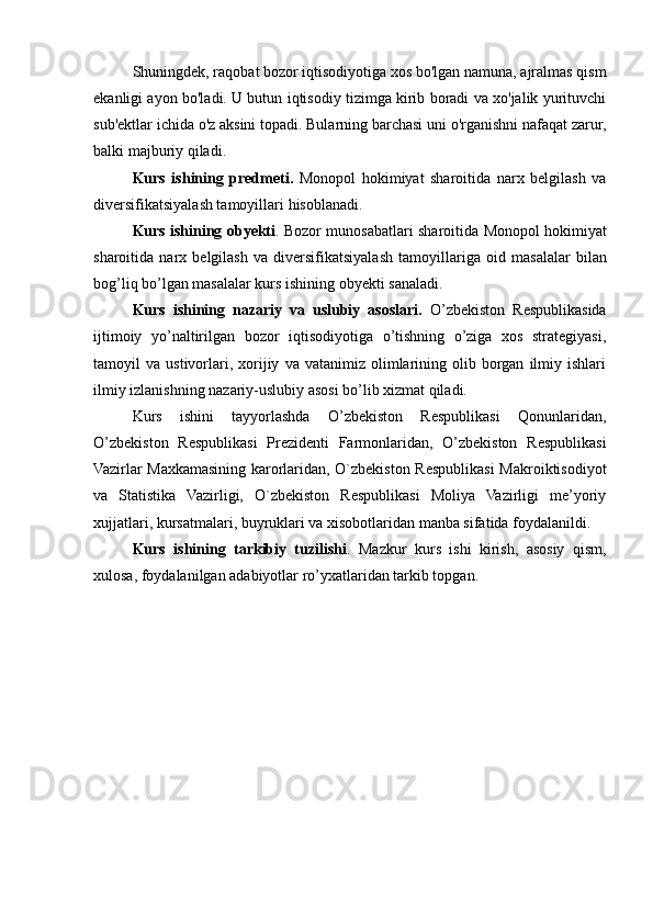 Shuningdek, raqobat bozor iqtisodiyotiga xos bo'lgan namuna, ajralmas qism
ekanligi ayon bo'ladi. U butun iqtisodiy tizimga kirib boradi va xo'jalik yurituvchi
sub'ektlar ichida o'z aksini topadi. Bularning barchasi uni o'rganishni nafaqat zarur,
balki majburiy qiladi.
Kurs   ishining   predmeti.   Monopol   hokimiyat   sharoitida   narx   belgilash   va
diversifikatsiyalash tamoyillari  hisoblanadi.
Kurs ishining obyekti . Bozor munosabatlari sharoitida  Monopol hokimiyat
sharoitida   narx   belgilash   va   diversifikatsiyalash   tamoyillari ga   oid   masalalar   bilan
bog’liq bo’lgan masalalar kurs ishining obyekti sanaladi.
Kurs   ishining   nazariy   va   uslubiy   asoslari.   O’zbekiston   Respublikasida
ijtimoiy   yo’naltirilgan   bozor   iqtisodiyotiga   o’tishning   o’ziga   xos   strategiyasi,
tamoyil   va   ustivorlari,   xorijiy   va  vatanimiz   olimlarining   olib  borgan   ilmiy   ishlari
ilmiy izlanishning nazariy-uslubiy asosi bo’lib xizmat qiladi.
Kurs   ishini   tayyorlashda   O’zbekiston   Respublikasi   Qonunlaridan,
O’zbekiston   Respublikasi   Prezidenti   Farmonlaridan,   O’zbekiston   Respublikasi
Vazirlar Maxkamasining karorlaridan, O`zbekiston Respublikasi Makroiktisodiyot
va   Statistika   Vazirligi,   O`zbekiston   Respublikasi   Moliya   Vazirligi   me’yoriy
xujjatlari, kursatmalari, buyruklari va xisobotlaridan manba sifatida foydalanildi.
Kurs   ishining   tarkibiy   tuzilishi .   Mazkur   kurs   ishi   kirish,   asosiy   qism,
xulosa, foydalanilgan adabiyotlar ro’yxatlaridan tarkib topgan. 