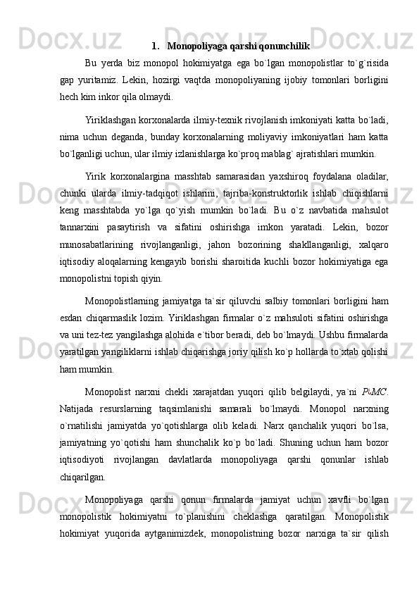 1.   Monopoliyaga qarshi qonunchilik  
Bu   yerda   biz   monopol   hokimiyatga   ega   bo`lgan   monopolistlar   to`g`risida
gap   yuritamiz.   Lekin,   hozirgi   vaqtda   monopoliyaning   ijobiy   tomonlari   borligini
hech kim inkor qila olmaydi. 
Yiriklashgan korxonalarda ilmiy-texnik rivojlanish imkoniyati katta bo`ladi,
nima   uchun   deganda,   bunday   korxonalarning   moliyaviy   imkoniyatlari   ham   katta
bo`lganligi uchun, ular ilmiy izlanishlarga ko`proq mablag` ajratishlari mumkin. 
Yirik   korxonalargina   masshtab   samarasidan   yaxshiroq   foydalana   oladilar,
chunki   ularda   ilmiy-tadqiqot   ishlarini,   tajriba-konstruktorlik   ishlab   chiqishlarni
keng   masshtabda   yo`lga   qo`yish   mumkin   bo`ladi.   Bu   o`z   navbatida   mahsulot
tannarxini   pasaytirish   va   sifatini   oshirishga   imkon   yaratadi.   Lekin,   bozor
munosabatlarining   rivojlanganligi,   jahon   bozorining   shakllanganligi,   xalqaro
iqtisodiy   aloqalarning   kengayib   borishi   sharoitida   kuchli   bozor   hokimiyatiga   ega
monopolistni topish qiyin. 
Monopolistlarning   jamiyatga   ta`sir   qiluvchi   salbiy   tomonlari   borligini   ham
esdan   chiqarmaslik   lozim.  Yiriklashgan   firmalar   o`z   mahsuloti   sifatini   oshirishga
va uni tez-tez yangilashga alohida e`tibor beradi, deb bo`lmaydi. Ushbu firmalarda
yaratilgan yangiliklarni ishlab chiqarishga joriy qilish ko`p hollarda to`xtab qolishi
ham mumkin. 
Monopolist   narxni   chekli   xarajatdan   yuqori   qilib   belgilaydi,   ya`ni   P ¿
MC .
Natijada   resurslarning   taqsimlanishi   samarali   bo`lmaydi.   Monopol   narxning
o`rnatilishi   jamiyatda   yo`qotishlarga   olib   keladi.   Narx   qanchalik   yuqori   bo`lsa,
jamiyatning   yo`qotishi   ham   shunchalik   ko`p   bo`ladi.   Shuning   uchun   ham   bozor
iqtisodiyoti   rivojlangan   davlatlarda   monopoliyaga   qarshi   qonunlar   ishlab
chiqarilgan. 
Monopoliyaga   qarshi   qonun   firmalarda   jamiyat   uchun   xavfli   bo`lgan
monopolistik   hokimiyatni   to`planishini   cheklashga   qaratilgan.   Monopolistik
hokimiyat   yuqorida   aytganimizdek,   monopolistning   bozor   narxiga   ta`sir   qilish 