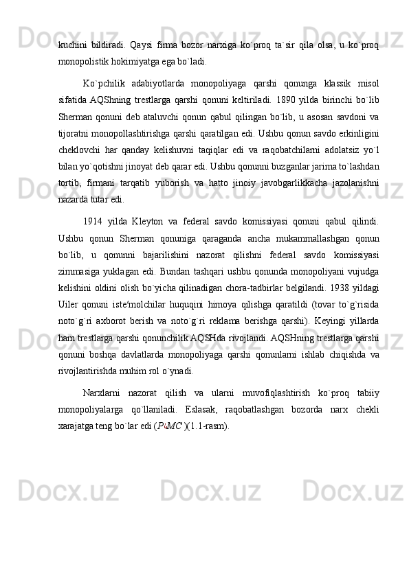 kuchini   bildiradi.   Qaysi   firma   bozor   narxiga   ko`proq   ta`sir   qila   olsa,   u   ko`proq
monopolistik hokimiyatga ega bo`ladi. 
Ko`pchilik   adabiyotlarda   monopoliyaga   qarshi   qonunga   klassik   misol
sifatida  AQShning   trestlarga   qarshi   qonuni   keltiriladi.   1890   yilda   birinchi   bo`lib
Sherman   qonuni   deb   ataluvchi   qonun   qabul   qilingan   bo`lib,   u   asosan   savdoni   va
tijoratni monopollashtirishga qarshi qaratilgan edi. Ushbu qonun savdo erkinligini
cheklovchi   har   qanday   kelishuvni   taqiqlar   edi   va   raqobatchilarni   adolatsiz   yo`l
bilan yo`qotishni jinoyat deb qarar edi. Ushbu qonunni buzganlar jarima to`lashdan
tortib,   firmani   tarqatib   yuborish   va   hatto   jinoiy   javobgarlikkacha   jazolanishni
nazarda tutar edi.   
1914   yilda   Kleyton   va   federal   savdo   komissiyasi   qonuni   qabul   qilindi.
Ushbu   qonun   Sherman   qonuniga   qaraganda   ancha   mukammallashgan   qonun
bo`lib,   u   qonunni   bajarilishini   nazorat   qilishni   federal   savdo   komissiyasi
zimmasiga   yuklagan   edi.   Bundan   tashqari   ushbu   qonunda   monopoliyani   vujudga
kelishini oldini olish bo`yicha qilinadigan chora-tadbirlar belgilandi. 1938 yildagi
Uiler   qonuni   iste′molchilar   huquqini   himoya   qilishga   qaratildi   (tovar   to`g`risida
noto`g`ri   axborot   berish   va   noto`g`ri   reklama   berishga   qarshi).   Keyingi   yillarda
ham trestlarga qarshi qonunchilik AQSHda rivojlandi. AQSHning trestlarga qarshi
qonuni   boshqa   davlatlarda   monopoliyaga   qarshi   qonunlarni   ishlab   chiqishda   va
rivojlantirishda muhim rol o`ynadi. 
Narxlarni   nazorat   qilish   va   ularni   muvofiqlashtirish   ko`proq   tabiiy
monopoliyalarga   qo`llaniladi.   Eslasak,   raqobatlashgan   bozorda   narx   chekli
xarajatga teng bo`lar edi ( P¿ MC  )(1.1-rasm).   