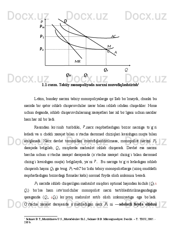   Q
e   Q  
Q
m   Q
1  
 
1.1- rasm .  Tabiiy   monopoliyada   narxni   muvofiqlashtirish 1
Lekin ,   bunday   narxni   tabiiy   monopoliyalarga   qo ` llab   bo ` lmaydi ,   chunki   bu
narxda   bir   qator   ishlab   chiqaruvchilar   zarar   bilan   ishlab   ishdan   chiqadilar .   Nima
uchun   deganda ,  ishlab   chiqaruvchilarning   xarajatlari   har   xil   bo ` lgani   uchun   narxlar
ham   har   xil   bo ` ladi . 
Rasmdan   ko ` rinib   turibdiki ,  Pe narx   raqobatlashgan   bozor   narxiga   to ` g ` ri
keladi   va   u   chekli   xarajat   bilan   o ` rtacha   daromad   chiziqlari   kesishgan   nuqta   bilan
aniqlanadi .   Narx   davlat   tomonidan   muvofiqlashtirilmasa ,   monopolist   narxni   P
m
darajada   belgilab ,   Q
m   miqdorda   mahsulot   ishlab   chiqaradi .   Davlat   esa   narxni
barcha   uchun   o ` rtacha   xarajat   darajasida   ( o ` rtacha   xarajat   chizig ` i   bilan   daromad
chizig ` i   kesishgan   nuqta )   belgilaydi ,   ya ` ni   P
1
  .   Bu   narxga   to ` g ` ri   keladigan   ishlab
chiqarish   hajmi   Q
1   ga   teng .  P
1   = AC   bo ` lishi   tabiiy   monopolistlarga  ( uzoq   muddatli
raqobatlashgan   bozordagi   firmalar   kabi )  normal   foyda   olish   imkonini   beradi . 
P
1   narxda   ishlab   chiqarilgan   mahsulot   miqdori   optimal   hajmdan   kichik   ( Q
1  ¿
Q
e )   bo ` lsa   ham   iste ′ molchilar   monopolist   narxi   tartiblashtirilmagandagiga
qaraganda   ( Q
m   ¿
Q
1 )   ko ` proq   mahsulot   sotib   olish   imkoniyatiga   ega   bo ` ladi .
O ` rtacha   xarajat   darajasida   o ` rnatiladigan   narx   P
1   ni   ― adolatli   foyda   olishni
1
 Sаlimov B.T., Muхitdinovа U.S., Mustаfаkulov Sh.I., Sаlimov B.B. Mikroiqtisodiyot. Dаrslik. – T.: TDIU, 2005. - 
230 b.  
 
 
 
 
 
  D  
P
m  P  
AC  
P
1  
M
C  P
e  
A
MR   