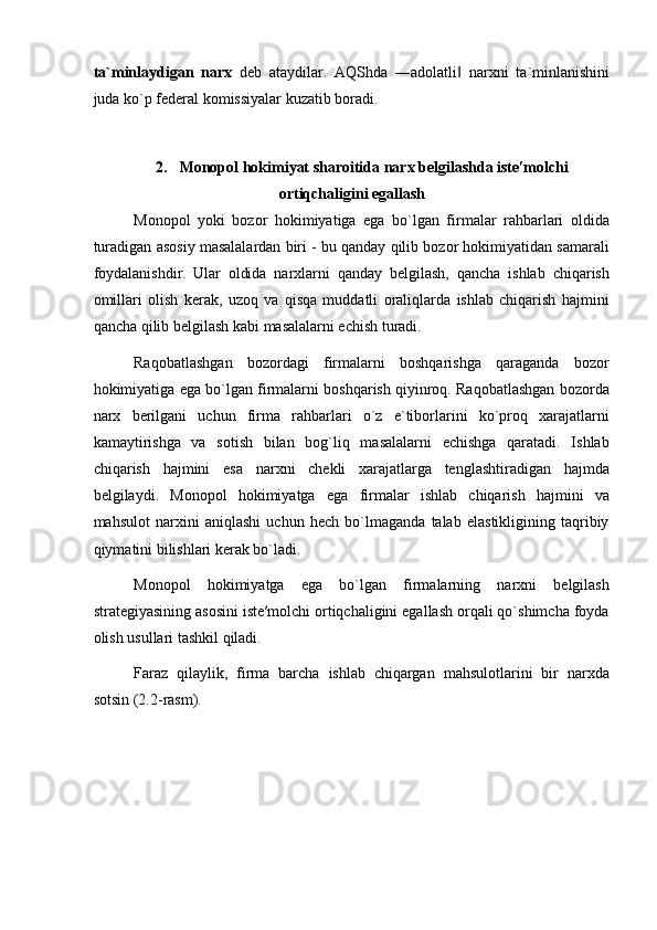ta ` minlaydigan   narx   deb   ataydilar .   AQShda   ― adolatli  ‖ narxni   ta ` minlanishini
juda   ko ` p   federal   komissiyalar   kuzatib   boradi . 
 
 
2.   Monopol hokimiyat sharoitida narx belgilashda iste′molchi
ortiqchaligini egallash
Monopol   yoki   bozor   hokimiyatiga   ega   bo`lgan   firmalar   rahbarlari   oldida
turadigan asosiy masalalardan biri - bu qanday qilib bozor hokimiyatidan samarali
foydalanishdir.   Ular   oldida   narxlarni   qanday   belgilash,   qancha   ishlab   chiqarish
omillari   olish   kerak,   uzoq   va   qisqa   muddatli   oraliqlarda   ishlab   chiqarish   hajmini
qancha qilib belgilash kabi masalalarni echish turadi. 
Raqobatlashgan   bozordagi   firmalarni   boshqarishga   qaraganda   bozor
hokimiyatiga ega bo`lgan firmalarni boshqarish qiyinroq. Raqobatlashgan bozorda
narx   berilgani   uchun   firma   rahbarlari   o`z   e`tiborlarini   ko`proq   xarajatlarni
kamaytirishga   va   sotish   bilan   bog`liq   masalalarni   echishga   qaratadi.   Ishlab
chiqarish   hajmini   esa   narxni   chekli   xarajatlarga   tenglashtiradigan   hajmda
belgilaydi.   Monopol   hokimiyatga   ega   firmalar   ishlab   chiqarish   hajmini   va
mahsulot   narxini   aniqlashi   uchun   hech   bo`lmaganda   talab   elastikligining   taqribiy
qiymatini bilishlari kerak bo`ladi. 
Monopol   hokimiyatga   ega   bo`lgan   firmalarning   narxni   belgilash
strategiyasining asosini iste′molchi ortiqchaligini egallash orqali qo`shimcha foyda
olish usullari tashkil qiladi. 
Faraz   qilaylik,   firma   barcha   ishlab   chiqargan   mahsulotlarini   bir   narxda
sotsin (2.2-rasm).  