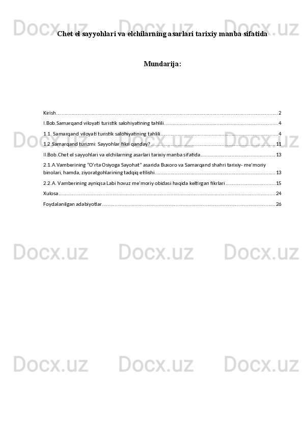 Chet el sayyohlari va elchilarning asarlari tarixiy manba sifatida
Mundarija:
Kirish ............................................................................................................................................................ 2
I.Bob.Samarqand viloyati turistik salohiyatining tahlili ................................................................................ 4
1.1. Samarqand viloyati turistik salohiyatining tahlili .................................................................................. 4
1.2.Samarqand turizmi: Sayyohlar fikri qanday? ....................................................................................... 11
II.Bob.Chet el sayyohlari va elchilarning asarlari tarixiy manba sifatida .................................................... 13
2.1.A.Vamberining “O’rta Osiyoga Sayohat” asarida Buxoro va Samarqand shahri tarixiy- me’moriy 
binolari, hamda, ziyoratgohlarining tadqiq etilishi .................................................................................... 13
2.2.A. Vamberining ayniqsa Labi hovuz me’moriy obidasi haqida keltirgan fikrlari ................................... 15
Xulosa ........................................................................................................................................................ 24
Foydalanilgan adabiyotlar .......................................................................................................................... 26