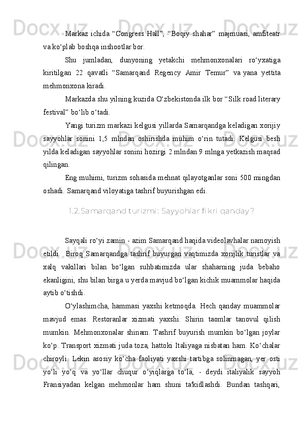 Markaz   ichida   “Congress   Hall”,   “Boqiy   shahar”   majmuasi,   amfiteatr
va   ko‘plab boshqa inshootlar bor.
Shu   jumladan,   dunyoning   yetakchi   mehmonxonalari   ro‘yxatiga
kiritilgan   22   qavatli   “Samarqand   Regency   Amir   Temur”   va   yana   yettita
mehmonxona kiradi.
Markazda shu yilning kuzida O‘zbekistonda ilk bor “ Silk road literary
festival ” bo‘lib o‘tadi.
Yangi turizm markazi kelgusi yillarda Samarqandga keladigan xorijiy
sayyohlar   sonini   1,5   mlndan   oshirishda   muhim   o‘rin   tutadi.   Kelgusi   besh
yilda keladigan sayyohlar sonini hozirgi 2 mlndan 9 mlnga yetkazish maqsad
qilingan.
Eng muhimi, turizm sohasida mehnat qilayotganlar soni 500 mingdan
oshadi.  Samarqand viloyatiga tashrif buyurishgan edi. 
1. 2. Samarqand turi zmi :  Say y ohlar fi k ri  qanday ?
Sayqali ro‘yi zamin - azim Samarqand haqida videolavhalar namoyish
etildi.     Biroq   Samarqandga   tashrif   buyurgan   vaqtimizda   xorijlik   turistlar   va
xalq   vakillari   bilan   bo‘lgan   suhbatimizda   ular   shaharning   juda   bebaho
ekanligini, shu bilan birga u yerda mavjud bo‘lgan kichik muammolar haqida
aytib o‘tishdi.
O‘ylashimcha,   hammasi   yaxshi   ketmoqda.   Hech   qanday   muammolar
mavjud   emas.   Restoranlar   xizmati   yaxshi.   Shirin   taomlar   tanovul   qilish
mumkin.   Mehmonxonalar   shinam.   Tashrif   buyurish   mumkin   bo‘lgan   joylar
ko‘p. Transport xizmati juda toza, hattoki Italiyaga nisbatan ham. Ko‘chalar
chiroyli.   Lekin   asosiy   ko‘cha   faoliyati   yaxshi   tartibga   solinmagan,   yer   osti
yo‘li   yo‘q   va   yo‘llar   chuqur   o‘yiqlarga   to‘la,   -   deydi   italiyalik   sayyoh
Fransiyadan   kelgan   mehmonlar   ham   shuni   ta'kidlashdi.   Bundan   tashqari,