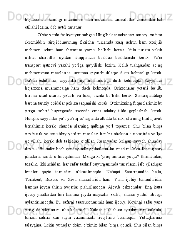hojatxonalar   kamligi   muammosi   ham   mutasaddi   tashkilotlar   tomonidan   hal
etilishi lozim, deb aytdi turistlar.
O‘sha yerda faoliyat yuritadigan Ulug‘bek rasadxonasi muzeyi xodimi
Ikromiddin   Sirojiddinovning   fikricha,   turizmda   xalq   uchun   ham   xorijlik
mehmon   uchun   ham   sharoitlar   yaxshi   bo‘lishi   kerak.   Ichki   turizm   vakili
uchun   sharoitlar   uyidan   chiqqandan   boshlab   boshlanishi   kerak.   Ya'ni
transport   qatnovi   yaxshi   yo‘lga   qo‘yilishi   lozim.   Kelib   tushgandan   so‘ng
mehmonxona   masalasida   umuman   qiyinchiliklarga   duch   kelmasligi   kerak.
Ba'zan   eshitamiz,   sayyohlar   joy   muammosiga   duch   kelmoqda.   Sayyohlar
hojatxona   muammosiga   ham   duch   kelmoqda.   Oshxonalar   yetarli   bo‘lib,
barcha   shart-sharoit   yetarli   va   toza,   ozoda   bo‘lishi   kerak.   Samarqanddagi
barcha tarixiy obidalar pokiza saqlanishi kerak. O‘zimizning fuqarolarimiz bu
yerga   tashrif   buyurganda   shevada   emas   adabiy   tilda   gaplashishi   kerak.
Horijlik sayyohlar yo‘l-yo‘riq so‘raganda albatta bilsak, ularning tilida javob
berishimiz   kerak,   shunda   ularning   qalbiga   yo‘l   topamiz.   Shu   bilan   birga
xavfsizlik   va   tez   tibbiy   yordam   masalasi   har   bir   obektda   o‘z   vaqtida   yo‘lga
qo‘yilishi   kerak   deb   ta'kidlab   o‘tdilar.   Rossiyadan   kelgan   sayyoh   shunday
deydi:  "Bu  safar  hech  qanday  salbiy  jihatlarni  ko‘rmadim.  Men  faqat  ijobiy
jihatlarni   sanab   o‘tmoqchiman.   Menga   ko‘proq   nimalar   yoqdi?   Birinchidan,
tozalik. Ikkinchidan, har safar tashrif buyurganimda turistlarni jalb qiladigan
binolar   qayta   ta'mirdan   o‘tkazilmoqda.   Nafaqat   Samarqandda   balki,
Toshkent,   Buxoro   va   Xiva   shaharlarida   ham.   Yana   ijobiy   tomonlaridan
hamma   joyda   shirin   ovqatlar   pishirilmoqda.   Ajoyib   oshxonalar.   Eng   katta
ijobiy   jihatlardan   biri   hamma   joyda   maysalar   ekilib,   shahar   yashil   libosga
aylantirilmoqda.   Bu   safargi   taassurotlarimiz   ham   ijobiy.   Keyingi   safar   yana
yangi do‘stlarimizni olib kelamiz".    Xulosa qilib shuni aytishimiz mumkinki,
turizm   sohasi   kun   sayin   vatanimizda   rivojlanib   bormoqda.   Yutuqlarimiz
talaygina.   Lekin   yutuqlar   doim   o‘zimiz   bilan   birga   qoladi.   Shu   bilan   birga