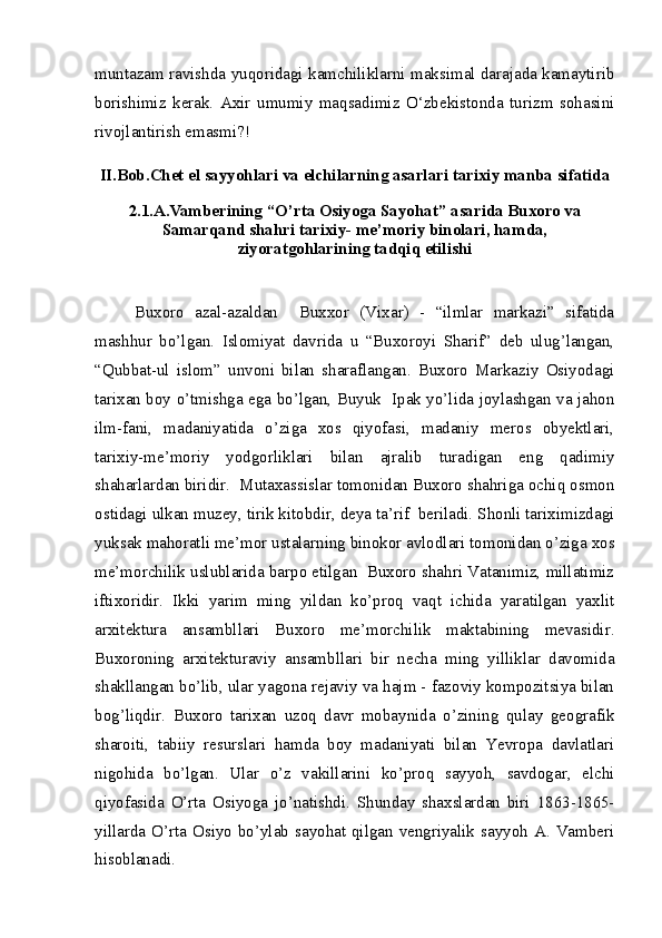 muntazam ravishda yuqoridagi kamchiliklarni maksimal darajada kamaytirib
borishimiz   kerak.   Axir   umumiy   maqsadimiz   O‘zbekistonda   turizm   sohasini
rivojlantirish emasmi?!
II.Bob. Chet el sayyohlari va elchilarning asarlari tarixiy manba sifatida
2.1.A.Vamberining “O’rta Osiyoga Sayohat” asarida Buxoro va
Samarqand shahri tarixiy- me’moriy binolari, hamda,
ziyoratgohlarining tadqiq etilishi
Buxoro   azal-azaldan     Buxxor   (Vixar)   -   “ilmlar   markazi”   sifatida
mashhur   bo’lgan.   Islomiyat   davrida   u   “Buxoroyi   Sharif”   deb   ulug’langan,
“Qubbat-ul   islom”   unvoni   bilan   sharaflangan.   Buxoro   Markaziy   Osiyodagi
tarixan boy o’tmishga ega bo’lgan, Buyuk   Ipak yo’lida joylashgan va jahon
ilm-fani,   madaniyatida   o’ziga   xos   qiyofasi,   madaniy   meros   obyektlari,
tarixiy-me’moriy   yodgorliklari   bilan   ajralib   turadigan   eng   qadimiy
shaharlardan biridir.  Mutaxassislar tomonidan Buxoro shahriga ochiq osmon
ostidagi ulkan muzey, tirik kitobdir, deya ta’rif  beriladi. Shonli tariximizdagi
yuksak mahoratli me’mor ustalarning binokor avlodlari tomonidan o’ziga xos
me’morchilik uslublarida barpo etilgan  Buxoro shahri Vatanimiz, millatimiz
iftixoridir.   Ikki   yarim   ming   yildan   ko’proq   vaqt   ichida   yaratilgan   yaxlit
arxitektura   ansambllari   Buxoro   me’morchilik   maktabining   mevasidir.
Buxoroning   arxitekturaviy   ansambllari   bir   necha   ming   yilliklar   davomida
shakllangan bo’lib, ular yagona rejaviy va hajm - fazoviy kompozitsiya bilan
bog’liqdir.   Buxoro   tarixan   uzoq   davr   mobaynida   o’zining   qulay   geografik
sharoiti,   tabiiy   resurslari   hamda   boy   madaniyati   bilan   Yevropa   davlatlari
nigohida   bo’lgan.   Ular   o’z   vakillarini   ko’proq   sayyoh,   savdogar,   elchi
qiyofasida   O’rta   Osiyoga   jo’natishdi.   Shunday   shaxslardan   biri   1863-1865-
yillarda O’rta Osiyo  bo’ylab  sayohat qilgan  vengriyalik sayyoh  A. Vamberi
hisoblanadi.