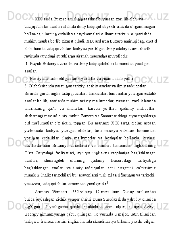 XIX asrda Buxoro amirligiga tashrif buyurgan xorijlik elchi va 
tadqiqotchilar asarlari alohida ilmiy tadqiqot obyekti sifatida o’rganilmagan 
bo’lsa-da, ularning esdalik va qaydnomalari o’lkamiz tarixini o’rganishda 
muhim manba bo’lib xizmat qiladi. XIX asrlarda Buxoro amirligidagi chet el 
elchi hamda tadqiqotchilari faoliyati yoritilgan ilmiy adabiyotlarni shartli 
ravishda quyidagi guruhlarga ajratish maqsadga muvofiqdir:
 1. Buyuk Britaniya tarixchi va ilmiy tadqiqotchilari tomonidan yozilgan
asarlar.
 2. Rossiyada nashr etilgan tarixiy asarlar va yozma adabiyotlar.
3. O’zbeksitonda yaratilgan tarixiy, adabiy asarlar va ilmiy tadqiqotlar.
Birinchi guruh ingliz tadqiqotchilari, tarixchilari tomonidan yozilgan esdalik
asarlar bo’lib, asarlarda muhim tarixiy ma’lumotlar, xususan, xonlik hamda
amirlikning   qal’a   va   shaharlari,   karvon   yo’llari,   qadimiy   inshootlar,
shahardagi mavjud diniy muhit, Buxoro va Samarqanddagi ziyoratgohlarga
oid   ma’lumotlar   o’z   aksini   topgan.   Bu   asarlarni   XIX   asrga   oidlari   asosan
yurtimizda   faoliyat   yuritgan   elchilar,   turli   missiya   vakillari   tomonidan
yozilgan   esdaliklar,   ilmiy   ma’lumotlar   va   boshqalar   bo’lsada,   keyingi
davrlarda   ham   Britaniya   tarixchilari   va   olimlari   tomonidan   inglizlarning
O’rta   Osiyodagi   faoliyatlari,   ayniqsa   ingliz-rus   raqobatiga   bag’ishlangan
asarlari,   shuningdek   ularning   qadimiy   Buxorodagi   faoliyatiga
bag’ishlangan   asarlari   va   ilmiy   tadqiqotlari   soni   ortganini   ko’rishimiz
mumkin. Ingliz tarixchilari bu jarayonlarni turli xil ta’riflashgan va tarixchi,
yozuvchi, tadqiqotchilar tomonidan yozilgandir 1
.
Arminiy   Vamberi   1832-yilning   19-mart   kuni   Dunay   orollaridan
birida joylashgan kichik venger shahri Duna Sherdaxelida yahudiy oilasida
tug’ilgan.   12   yoshgacha   qishloq   maktabida   tahsil   olgan,   so’ngra   Avliyo
Georgiy gimnaziyasiga qabul qilingan. 16 yoshida u major, lotin tillaridan
tashqari, fransuz, nemis, ingliz, hamda skandinaviya tillarini yaxshi bilgan,