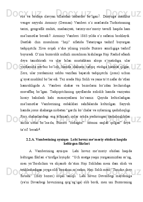 rus   va   boshqa   slavyan   tillaridan   xabardor   bo’lgan 2
.   Dunyoga   mashhur
venger   sayyohi   Arminiy   (German)   Vamberi   o’z   asarlarida   Turkistonning
tarixi,   geografik   muhiti,   madaniyati,   tarixiy-me’moriy   tavsifi   haqida   ham
ma’lumotlar   beradi 3
.   Arminiy   Vamberi   1863-yilda   o’z   safarini   boshlaydi.
Dastlab   chin   musulmon   “hoji”   sifatida   Tatariyaga   tashrif   buyurgan
tadqiqotchi   Xiva   orqali   o’sha   yilning   yozida   Buxoro   amirligiga   tashrif
buyuradi. O’zini buxorolik nufuzli musulmon kishilarga Hoji Rashid afandi
deya   tanishtiradi   va   ular   bilan   mustahkam   aloqa   o’rnatishga,   ular
yordamida   xavfsiz   bo’lish,   hamda   shaharni   tadqiq   etishga   harakat   qilgan.
Zero,   ular   yordamisiz   ushbu   vazifani   bajarish   tadqiqotchi   (josus)   uchun
g’oyat mushkul bo’lar edi. Tez orada Hoji Solih va yana to’rt nafar do’stlari
hamrohligida   A.   Vamberi   shahar   va   bozorlarni   ko’zdan   kechirishga
muvaffaq   bo’lgan.   Tadqiqotchining   qaydlarida   xolislik   hamda   vaziyatni
hissiy   baholash   kabi   xususiyatlarni   ko’ramiz.   Quyida   keltiriladigan
ma’lumotlar   Vamberining   esdaliklari   sahifalarida   keltirilgan.   Sayyoh
hamda josus shaharga nisbatan “garchi ko’chalar va uylarning qashshoqligi
Fors   shaharlaridagi   eng   achinarli   uylar   ortida   yashiringan   qashshoqlikdan
ancha   ustun   bo’lsa-da,   Buxoro   “zodagon”     nomini   saqlab   qolgan”   deya
ta’rif  beradi 4
.
2.2.A. Vamberining ayniqsa  Labi hovuz me’moriy obidasi haqida
keltirgan fikrlari
A.   Vamberining   ayniqsa     Labi   hovuz   me’moriy   obidasi   haqida
keltirgan fikrlari e’tirofga loyiqdir. “Uch soatga yaqin yurganimizdan so’ng,
men   yo’lboshchim   va   olijanob   do’stim   Hoji   Solihdan   meni   dam   olish   va
tetiklashadigan joyga olib borishini so’radim. Hoji Solih meni “Timche choy
furushi”   (choy   bozori)   orqali   taniqli     Labi   hovuz   Devonbegi   maydoniga
(ya’ni   Divanbegi   hovuzining   qirg’og’iga)   olib   bordi,   men   uni   Buxoroning