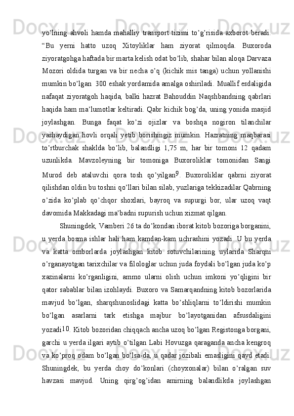 yo’lning   ahvoli   hamda   mahalliy   transport   tizimi   to’g’risida   axborot   beradi.
“Bu   yerni   hatto   uzoq   Xitoyliklar   ham   ziyorat   qilmoqda.   Buxoroda
ziyoratgohga haftada bir marta kelish odat bo’lib, shahar bilan aloqa Darvaza
Mozori   oldida   turgan   va   bir   necha   o’q   (kichik   mis   tanga)   uchun   yollanishi
mumkin bo’lgan  300 eshak yordamida amalga oshiriladi. Muallif esdaligida
nafaqat   ziyoratgoh   haqida,   balki   hazrat   Bahouddin   Naqshbandning   qabrlari
haqida ham ma’lumotlar keltiradi. Qabr kichik bog’da, uning yonida masjid
joylashgan.   Bunga   faqat   ko’zi   ojizlar   va   boshqa   nogiron   tilanchilar
yashaydigan   hovli   orqali   yetib   borishingiz   mumkin.   Hazratning   maqbarasi
to’rtburchak   shaklda   bo’lib,   balandligi   1,75   m,   har   bir   tomoni   12   qadam
uzunlikda.   Mavzoleyning   bir   tomoniga   Buxoroliklar   tomonidan   Sangi
Murod   deb   ataluvchi   qora   tosh   qo’yilgan 9
.   Buxoroliklar   qabrni   ziyorat
qilishdan oldin bu toshni qo’llari bilan silab, yuzlariga tekkizadilar Qabrning
o’zida   ko’plab   qo’chqor   shoxlari,   bayroq   va   supurgi   bor,   ular   uzoq   vaqt
davomida Makkadagi ma’badni supurish uchun xizmat qilgan.
Shuningdek, Vamberi 26 ta do’kondan iborat kitob bozoriga borganini,
u  yerda   bosma   ishlar   hali  ham   kamdan-kam  uchrashini   yozadi.  U  bu   yerda
va   katta   omborlarda   joylashgan   kitob   sotuvchilarining   uylarida   Sharqni
o’rganayotgan tarixchilar va filologlar uchun juda foydali bo’lgan juda ko’p
xazinalarni   ko’rganligini,   ammo   ularni   olish   uchun   imkoni   yo’qligini   bir
qator sabablar bilan izohlaydi. Buxoro va Samarqandning kitob bozorlarida
mavjud   bo’lgan,   sharqshunoslidagi   katta   bo’shliqlarni   to’ldirishi   mumkin
bo’lgan   asarlarni   tark   etishga   majbur   bo’layotganidan   afsusdaligini
yozadi 10
. Kitob bozoridan chiqqach ancha uzoq bo’lgan Registonga borgani,
garchi u yerda ilgari aytib o’tilgan Labi Hovuzga qaraganda ancha kengroq
va   ko’proq  odam   bo’lgan   bo’lsa-da,   u  qadar   jozibali  emasligini  qayd  etadi.
Shuningdek,   bu   yerda   choy   do’konlari   (choyxonalar)   bilan   o’ralgan   suv
havzasi   mavjud.   Uning   qirg’og’idan   amirning   balandlikda   joylashgan