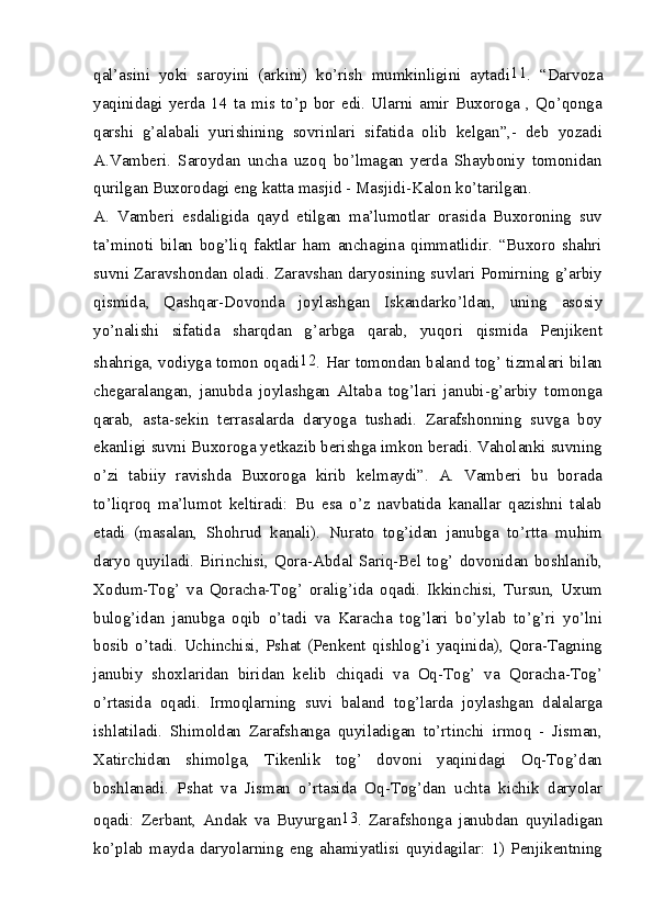 qal’asini   yoki   saroyini   (arkini)   ko’rish   mumkinligini   aytadi 11
.   “Darvoza
yaqinidagi   yerda   14   ta  mis  to’p   bor   edi.   Ularni   amir   Buxoroga   ,  Qo’qonga
qarshi   g’alabali   yurishining   sovrinlari   sifatida   olib   kelgan”,-   deb   yozadi
A.Vamberi.   Saroydan   uncha   uzoq   bo’lmagan   yerda   Shayboniy   tomonidan
qurilgan Buxorodagi eng katta masjid - Masjidi-Kalon ko’tarilgan.
A.   Vamberi   esdaligida   qayd   etilgan   ma’lumotlar   orasida   Buxoroning   suv
ta’minoti   bilan   bog’liq   faktlar   ham   anchagina   qimmatlidir.   “Buxoro   shahri
suvni Zaravshondan oladi. Zaravshan daryosining suvlari Pomirning g’arbiy
qismida,   Qashqar-Dovonda   joylashgan   Iskandarko’ldan,   uning   asosiy
yo’nalishi   sifatida   sharqdan   g’arbga   qarab,   yuqori   qismida   Penjikent
shahriga, vodiyga tomon oqadi 12
. Har tomondan baland tog’ tizmalari bilan
chegaralangan,   janubda   joylashgan   Altaba   tog’lari   janubi-g’arbiy   tomonga
qarab,   asta-sekin   terrasalarda   daryoga   tushadi.   Zarafshonning   suvga   boy
ekanligi suvni Buxoroga yetkazib berishga imkon beradi. Vaholanki suvning
o’zi   tabiiy   ravishda   Buxoroga   kirib   kelmaydi”.   A.   Vamberi   bu   borada
to’liqroq   ma’lumot   keltiradi:   Bu   esa   o’z   navbatida   kanallar   qazishni   talab
etadi   (masalan,   Shohrud   kanali).   Nurato   tog’idan   janubga   to’rtta   muhim
daryo quyiladi. Birinchisi, Qora-Abdal Sariq-Bel tog’ dovonidan boshlanib,
Xodum-Tog’   va   Qoracha-Tog’   oralig’ida   oqadi.   Ikkinchisi,   Tursun,   Uxum
bulog’idan   janubga   oqib   o’tadi   va   Karacha   tog’lari   bo’ylab   to’g’ri   yo’lni
bosib   o’tadi.   Uchinchisi,   Pshat   (Penkent   qishlog’i   yaqinida),   Qora-Tagning
janubiy   shoxlaridan   biridan   kelib   chiqadi   va   Oq-Tog’   va   Qoracha-Tog’
o’rtasida   oqadi.   Irmoqlarning   suvi   baland   tog’larda   joylashgan   dalalarga
ishlatiladi.   Shimoldan   Zarafshanga   quyiladigan   to’rtinchi   irmoq   -   Jisman,
Xatirchidan   shimolga,   Tikenlik   tog’   dovoni   yaqinidagi   Oq-Tog’dan
boshlanadi.   Pshat   va   Jisman   o’rtasida   Oq-Tog’dan   uchta   kichik   daryolar
oqadi:   Zerbant,   Andak   va   Buyurgan 13
.   Zarafshonga   janubdan   quyiladigan
ko’plab   mayda   daryolarning   eng   ahamiyatlisi   quyidagilar:   1)   Penjikentning