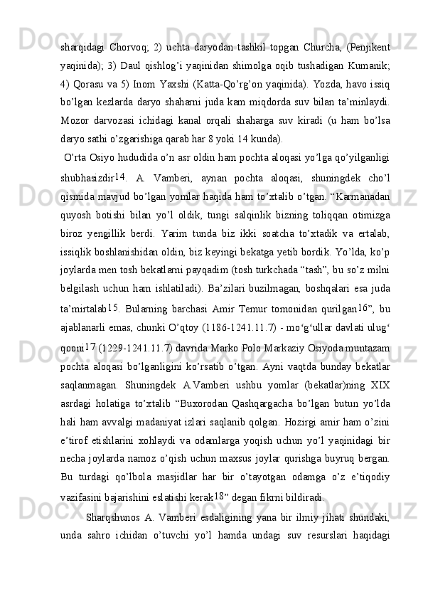 sharqidagi   Chorvoq;   2)   uchta   daryodan   tashkil   topgan   Churcha,   (Penjikent
yaqinida);  3)   Daul   qishlog’i   yaqinidan   shimolga  oqib  tushadigan   Kumanik;
4) Qorasu va 5) Inom Yaxshi (Katta-Qo’rg’on yaqinida). Yozda, havo issiq
bo’lgan   kezlarda   daryo   shaharni   juda   kam   miqdorda   suv   bilan   ta’minlaydi.
Mozor   darvozasi   ichidagi   kanal   orqali   shaharga   suv   kiradi   (u   ham   bo’lsa
daryo sathi o’zgarishiga qarab har 8 yoki 14 kunda).
 O’rta Osiyo hududida o’n asr oldin ham pochta aloqasi yo’lga qo’yilganligi
shubhasizdir 14
.   A.   Vamberi,   aynan   pochta   aloqasi,   shuningdek   cho’l
qismida mavjud bo’lgan yomlar haqida ham to’xtalib o’tgan. “Karmanadan
quyosh   botishi   bilan   yo’l   oldik,   tungi   salqinlik   bizning   toliqqan   otimizga
biroz   yengillik   berdi.   Yarim   tunda   biz   ikki   soatcha   to’xtadik   va   ertalab,
issiqlik boshlanishidan oldin, biz keyingi bekatga yetib bordik. Yo’lda, ko’p
joylarda men tosh bekatlarni payqadim (tosh turkchada “tash”, bu so’z milni
belgilash   uchun   ham   ishlatiladi).   Ba’zilari   buzilmagan,   boshqalari   esa   juda
ta’mirtalab 15
.   Bularning   barchasi   Amir   Temur   tomonidan   qurilgan 16
”,   bu
ajablanarli emas, chunki O’qtoy (1186-1241.11.7) - mo g ullar davlati ulugʻ ʻ ʻ
qooni 17
 (1229-1241.11.7) davrida Marko Polo Markaziy Osiyoda muntazam
pochta   aloqasi   bo’lganligini   ko’rsatib   o’tgan.   Ayni   vaqtda   bunday   bekatlar
saqlanmagan.   Shuningdek   A.Vamberi   ushbu   yomlar   (bekatlar)ning   XIX
asrdagi   holatiga   to’xtalib   “Buxorodan   Qashqargacha   bo’lgan   butun   yo’lda
hali ham avvalgi madaniyat izlari saqlanib qolgan. Hozirgi amir ham o’zini
e’tirof   etishlarini   xohlaydi   va   odamlarga   yoqish   uchun   yo’l   yaqinidagi   bir
necha joylarda  namoz o’qish  uchun  maxsus joylar  qurishga  buyruq  bergan.
Bu   turdagi   qo’lbola   masjidlar   har   bir   o’tayotgan   odamga   o’z   e’tiqodiy
vazifasini bajarishini eslatishi kerak 18
” degan fikrni bildiradi.
Sharqshunos   A.   Vamberi   esdaligining   yana   bir   ilmiy   jihati   shundaki,
unda   sahro   ichidan   o’tuvchi   yo’l   hamda   undagi   suv   resurslari   haqidagi 