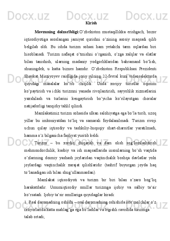 Kirish
Mavzuning   dolzarlbligi: O’zbekiston   mustaqillikka   erishgach,   bozor
iqtisodiyotiga   asoslangan   jamiyat   qurishni   o’zining   asosiy   maqsadi   qilib
belgilab   oldi.   Bu   ishda   turizm   sohasi   ham   yetakchi   tarm   oqlardan   biri
hisoblanadi.   Turizm   nafaqat   o’tmishni   o’rganish,   o’zga   xalqlar   va   elatlar
bilan   tanishish,   ularning   madaniy   yodgorliklaridan   bahramand   bo’lish,
shuningdek,   u   katta   biznes   hamdir.   O’zbekiston   Respublikasi   Prezidenti
Shavkat   Mirziyoyev   raisligida   joriy   yilning   22-fevral   kuni   videoselektorda
quyidagi   masalalar   ko‘rib   chiqildi.   Unda   xorijiy   turistlar   oqimini
ko’paytirish   va   ichki   turizmni   yanada   rivojlantirish,   sayyohlik   xizmatlarini
yaxshilash   va   turlarini   kengaytirish   bo’yicha   ko’rilayotgan   choralar
natijadorligi tanqidiy tahlil qilindi.
Mamlakatimiz turizm sohasida ulkan salohiyatga ega bo’la turib, uzoq
yillar   bu   imkoniyatdan   to’liq   va   samarali   foydalanilmadi.   Turizm   rivoji
uchun   qulay   iqtisodiy   va   tashkiliy-huquqiy   shart-sharoitlar   yaratilmadi,
hamma o’z bilganicha faoliyat yuritib keldi.
Turizm   –   bu   xordiq   chiqarish   va   dam   olish   sog’lomlashtirish
mehmondorchilik,   kasbiy   va   ish   maqsadlarida   insonlarning   bo’sh   vaqtida
o’zlarining   doimiy   yashash   joylaridan   vaqtinchalik   boshqa   davlatlar   yoki
joylardagi   vaqtinchalik   xarajat   qilishlaridir   (tashrif   buyurgan   joyda   haq
to’lanadigan ish bilan shug’ullanmasdan).
  Mamlakat   iqtisodiyoti   va   turizm   bir   biri   bilan   o’zaro   bog’liq
harakatdadir.   Umumiqtisodiy   omillar   turizmga   ijobiy   va   salbiy   ta‘sir
ko’rsatadi. Ijobiy ta‘sir omillariga quyidagilar kiradi:
1. Real daromadning oshishi – real daromadning oshishida iste‘molchilar o’z
ixtiyorlarida katta mablag’ga ega bo’ladilar va tegishli ravishda turizmga 
talab ortadi;