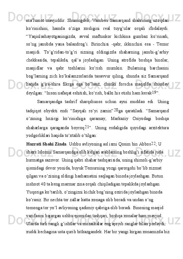 ma’lumot mavjuddir. Shuningdek, Vamberi Samarqand shahrining uzoqdan
ko’rinishini,   hamda   o’ziga   xosligini   real   tuyg’ular   orqali   ifodalaydi.
“Yaqinlashayotganingizda,   avval   maftunkor   kichkina   gumbaz   ko’rinadi,
so’ng   janubda   yana   balandrog’i.   Birinchisi   -qabr,   ikkinchisi   esa   -   Temur
masjidi.   To’g’ridan-to’g’ri   sizning   oldingizda   shaharning   janubi-g’arbiy
chekkasida,   tepalikda,   qal’a   joylashgan.   Uning   atrofida   boshqa   binolar,
masjidlar   va   qabr   toshlarini   ko’rish   mumkin.   Bularning   barchasini
bog’larning   zich   ko’kalamzorlarida   tasavvur   qiling,   shunda   siz   Samarqand
haqida   g’ira-shira   fikrga   ega   bo’lasiz,   chunki   forscha   maqolda   shunday
deyilgan: “Inson nafaqat eshitish, ko’rish, balki his etishi ham kerak 19
”.
Samarqandga   tashrif   sharqshunos   uchun   ayni   muddao   edi.   Uning
tadqiqot   obyekti   endi   “Sayqali   ro’yi   zamin” 20
ga   qaratiladi.   “Samarqand
o’zining   hozirgi   ko’rinishiga   qaramay,   Markaziy   Osiyodagi   boshqa
shaharlarga   qaraganda   boyroq 21
”.   Uning   esdaligida   quyidagi   arxitektura
yodgorliklari haqida to’xtalib o’tilgan:
Hazrati Shohi Zinda . Ushbu avliyoning asl ismi Qosim bin Abbos 22
; U 
shaxs Islomni Samarqandga olib kelgan arablarning boshlig’i sifatida juda 
hurmatga sazovor. Uning qabri shahar tashqarisida, uning shimoli-g’arbiy 
qismidagi devor yonida, buyuk Temurning yozgi qarorgohi bo’lib xizmat 
qilgan va o’zining oldingi hashamatini saqlagan binoda joylashgan. Butun 
inshoot 40 ta keng marmar zina orqali chiqiladigan tepalikda joylashgan. 
Yuqoriga ko’tarilib, o’zingizni kichik bog’ning oxirida joylashgan binoda 
ko’rasiz. Bir nechta tor zallar katta xonaga olib boradi va undan o’ng 
tomonga tor yo’l avliyoning qadimiy qabriga olib boradi. Binoning masjid 
vazifasini bajargan ushbu qismidan tashqari, boshqa xonalar ham mavjud. 
Ularda turli rangli g’ishtlar va mozaikalar eng ajoyib ranglar bilan porlaydi, 
xuddi kechagina usta qurib bitkazgandek. Har bir yangi kirgan xonamizda biz
