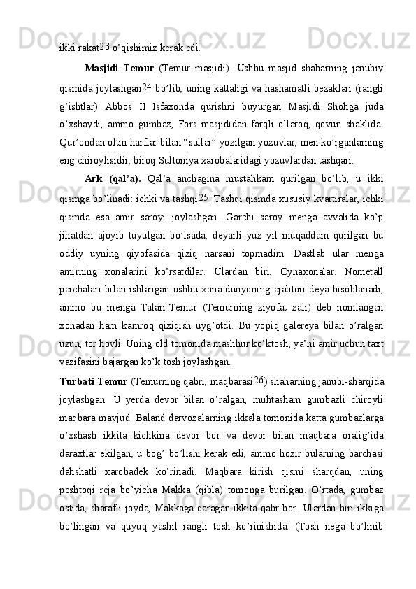 ikki rakat 23
 o’qishimiz kerak edi.
Masjidi   Temur   (Temur   masjidi).   Ushbu   masjid   shaharning   janubiy
qismida joylashgan 24
  bo’lib, uning kattaligi va hashamatli bezaklari (rangli
g’ishtlar)   Abbos   II   Isfaxonda   qurishni   buyurgan   Masjidi   Shohga   juda
o’xshaydi,   ammo   gumbaz,   Fors   masjididan   farqli   o’laroq,   qovun   shaklida.
Qur’ondan oltin harflar bilan “sullar” yozilgan yozuvlar, men ko’rganlarning
eng chiroylisidir, biroq Sultoniya xarobalaridagi yozuvlardan tashqari.
Ark   (qal’a).   Qal’a   anchagina   mustahkam   qurilgan   bo’lib,   u   ikki
qismga bo’linadi: ichki va tashqi 25
. Tashqi qismda xususiy kvartiralar, ichki
qismda   esa   amir   saroyi   joylashgan.   Garchi   saroy   menga   avvalida   ko’p
jihatdan   ajoyib   tuyulgan   bo’lsada,   deyarli   yuz   yil   muqaddam   qurilgan   bu
oddiy   uyning   qiyofasida   qiziq   narsani   topmadim.   Dastlab   ular   menga
amirning   xonalarini   ko’rsatdilar.   Ulardan   biri,   Oynaxonalar.   Nometall
parchalari bilan ishlangan ushbu xona dunyoning ajabtori deya hisoblanadi,
ammo   bu   menga   Talari-Temur   (Temurning   ziyofat   zali)   deb   nomlangan
xonadan   ham   kamroq   qiziqish   uyg’otdi.   Bu   yopiq   galereya   bilan   o’ralgan
uzun, tor hovli. Uning old tomonida mashhur ko’ktosh, ya’ni amir uchun taxt
vazifasini bajargan ko’k tosh joylashgan.
Turbati Temur  (Temurning qabri, maqbarasi 26
) shaharning janubi-sharqida
joylashgan.   U   yerda   devor   bilan   o’ralgan,   muhtasham   gumbazli   chiroyli
maqbara mavjud. Baland darvozalarning ikkala tomonida katta gumbazlarga
o’xshash   ikkita   kichkina   devor   bor   va   devor   bilan   maqbara   oralig’ida
daraxtlar ekilgan, u bog’ bo’lishi kerak edi, ammo hozir bularning barchasi
dahshatli   xarobadek   ko’rinadi.   Maqbara   kirish   qismi   sharqdan,   uning
peshtoqi   reja   bo’yicha   Makka   (qibla)   tomonga   burilgan.   O’rtada,   gumbaz
ostida, sharafli joyda, Makkaga qaragan ikkita qabr bor. Ulardan biri ikkiga
bo’lingan   va   quyuq   yashil   rangli   tosh   ko’rinishida.   (Tosh   nega   bo’linib