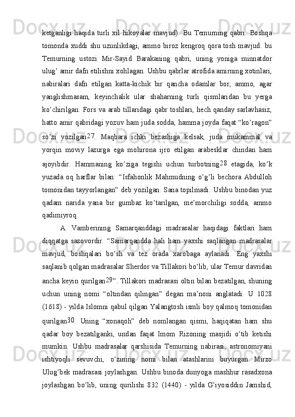 ketganligi   haqida   turli   xil   hikoyalar   mavjud).   Bu   Temurning   qabri.   Boshqa
tomonda xuddi shu uzunlikdagi, ammo biroz kengroq qora tosh mavjud. bu
Temurning   ustozi   Mir-Sayid   Barakaning   qabri,   uning   yoniga   minnatdor
ulug’ amir dafn etilishni xohlagan. Ushbu qabrlar atrofida amirning xotinlari,
nabiralari   dafn   etilgan   katta-kichik   bir   qancha   odamlar   bor,   ammo,   agar
yanglishmasam,   keyinchalik   ular   shaharning   turli   qismlaridan   bu   yerga
ko’chirilgan. Fors va arab tillaridagi qabr toshlari, hech qanday sarlavhasiz,
hatto amir qabridagi yozuv ham juda sodda, hamma joyda faqat “ko’ragon”
so’zi   yozilgan 27
.   Maqbara   ichki   bezashiga   kelsak,   juda   mukammal   va
yorqin   moviy   lazurga   ega   mohirona   ijro   etilgan   arabesklar   chindan   ham
ajoyibdir.   Hammaning   ko’ziga   tegishi   uchun   turbotning 28
  etagida,   ko’k
yuzada   oq   harflar   bilan:   “Isfahonlik   Mahmudning   o’g’li   bechora   Abdulloh
tomonidan tayyorlangan” deb yozilgan. Sana topilmadi. Ushbu binodan yuz
qadam   narida   yana   bir   gumbaz   ko’tarilgan,   me’morchiligi   sodda,   ammo
qadimiyroq.
A.   Vamberining   Samarqanddagi   madrasalar   haqidagi   faktlari   ham
diqqatga   sazovordir.   “Samarqandda   hali   ham   yaxshi   saqlangan   madrasalar
mavjud,   boshqalari   bo’sh   va   tez   orada   xarobaga   aylanadi.   Eng   yaxshi
saqlanib qolgan madrasalar Sherdor va Tillakori bo’lib, ular Temur davridan
ancha keyin qurilgan 29
”. Tillakori madrasasi oltin bilan bezatilgan, shuning
uchun   uning   nomi   “oltindan   qilingan”   degan   ma’noni   anglatadi.   U   1028
(1618) - yilda Islomni qabul qilgan Yalangtosh ismli boy qalmoq tomonidan
qurilgan 30
.   Uning   “xonaqoh”   deb   nomlangan   qismi,   haqiqatan   ham   shu
qadar   boy   bezatilganki,   undan   faqat   Imom   Rizoning   masjidi   o’tib   ketishi
mumkin.   Ushbu   madrasalar   qarshisida   Temurning   nabirasi,   astronomiyani
ishtiyoqli   sevuvchi,   o’zining   nomi   bilan   atashlarini   buyurgan   Mirzo
Ulug’bek madrasasi joylashgan. Ushbu binoda dunyoga mashhur rasadxona
joylashgan   bo’lib,   uning   qurilishi   832   (1440)   -   yilda   G’iyosiddin   Jamshid,