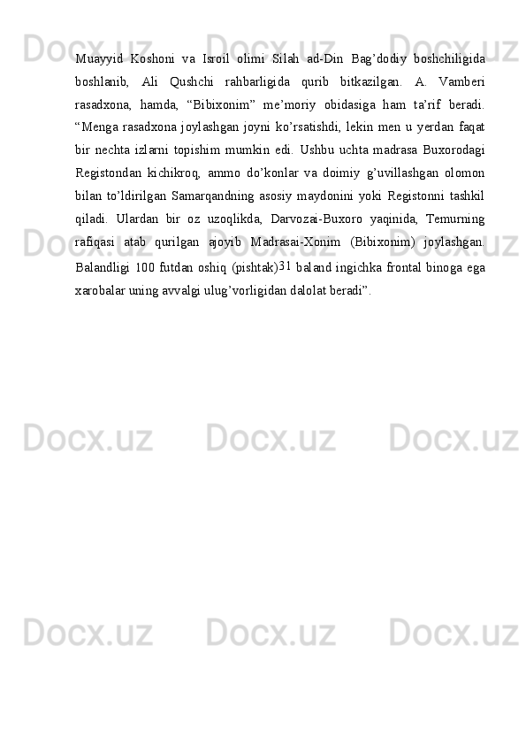 Muayyid   Koshoni   va   Isroil   olimi   Silah   ad-Din   Bag’dodiy   boshchiligida
boshlanib,   Ali   Qushchi   rahbarligida   qurib   bitkazilgan.   A.   Vamberi
rasadxona,   hamda,   “Bibixonim”   me’moriy   obidasiga   ham   ta’rif   beradi.
“Menga   rasadxona   joylashgan   joyni   ko’rsatishdi,   lekin   men   u   yerdan   faqat
bir   nechta   izlarni   topishim   mumkin   edi.   Ushbu   uchta   madrasa   Buxorodagi
Registondan   kichikroq,   ammo   do’konlar   va   doimiy   g’uvillashgan   olomon
bilan   to’ldirilgan   Samarqandning   asosiy   maydonini   yoki   Registonni   tashkil
qiladi.   Ulardan   bir   oz   uzoqlikda,   Darvozai-Buxoro   yaqinida,   Temurning
rafiqasi   atab   qurilgan   ajoyib   Madrasai-Xonim   (Bibixonim)   joylashgan.
Balandligi 100 futdan oshiq (pishtak) 31
  baland ingichka frontal binoga ega
xarobalar uning avvalgi ulug’vorligidan dalolat beradi”.