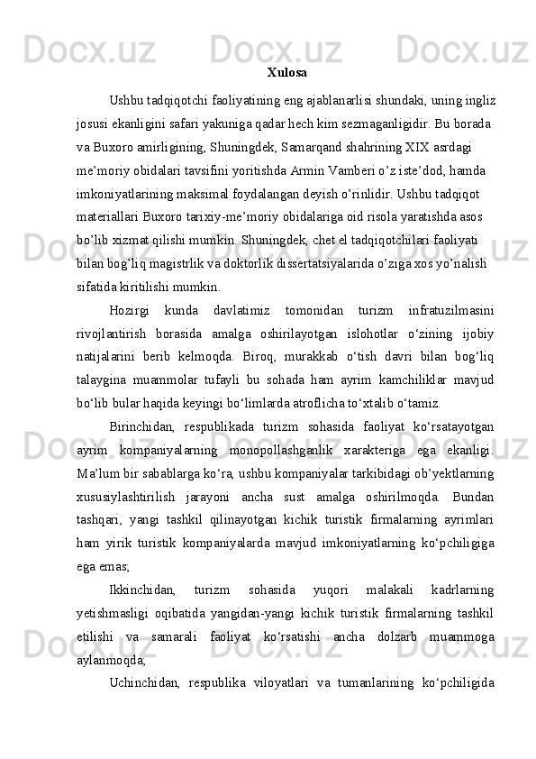 Xulosa
Ushbu tadqiqotchi faoliyatining eng ajablanarlisi shundaki, uning ingliz
josusi ekanligini safari yakuniga qadar hech kim sezmaganligidir. Bu borada 
va Buxoro amirligining, Shuningdek, Samarqand shahrining XIX asrdagi 
me’moriy obidalari tavsifini yoritishda Armin Vamberi o’z iste’dod, hamda 
imkoniyatlarining maksimal foydalangan deyish o’rinlidir. Ushbu tadqiqot 
materiallari Buxoro tarixiy-me’moriy obidalariga oid risola yaratishda asos 
bo’lib xizmat qilishi mumkin. Shuningdek, chet el tadqiqotchilari faoliyati 
bilan bog’liq magistrlik va doktorlik dissertatsiyalarida o’ziga xos yo’nalish 
sifatida kiritilishi mumkin.
Hozirgi   kunda   davlatimiz   tomonidan   turizm   infratuzilmasini
rivojlantirish   borasida   amalga   oshirilayotgan   islohotlar   o‘zining   ijobiy
natijalarini   berib   kelmoqda.   Biroq,   murakkab   o‘tish   davri   bilan   bog‘liq
talaygina   muammolar   tufayli   bu   sohada   ham   ayrim   kamchiliklar   mavjud
bo‘lib bular haqida keyingi bo‘limlarda atroflicha to‘xtalib o‘tamiz.
Birinchidan,   respublikada   turizm   sohasida   faoliyat   ko‘rsatayotgan
ayrim   kompaniyalarning   monopollashganlik   xarakteriga   ega   ekanligi.
Ma’lum bir sabablarga ko‘ra, ushbu kompaniyalar tarkibidagi ob’yektlarning
xususiylashtirilish   jarayoni   ancha   sust   amalga   oshirilmoqda.   Bundan
tashqari,   yangi   tashkil   qilinayotgan   kichik   turistik   firmalarning   ayrimlari
ham   yirik   turistik   kompaniyalarda   mavjud   imkoniyatlarning   ko‘pchiligiga
ega emas;
Ikkinchidan,   turizm   sohasida   yuqori   malakali   kadrlarning
yetishmasligi   oqibatida   yangidan-yangi   kichik   turistik   firmalarning   tashkil
etilishi   va   samarali   faoliyat   ko‘rsatishi   ancha   dolzarb   muammoga
aylanmoqda;
Uchinchidan,   respublika   viloyatlari   va   tumanlarining   ko‘pchiligida 