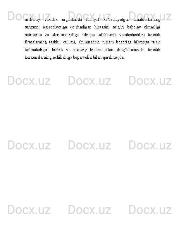 mahalliy   vakillik   organlarida   faoliyat   ko‘rsatayotgan   amaldorlarning
turizmni   iqtisodiyotiga   qo‘shadigan   hissasini   to‘g‘ri   baholay   olmasligi
natijasida   va   ularning   ishga   eskicha   tafakkurda   yondashishlari   turistik
firmalarning   tashkil   etilishi,   shuningdek,   turizm   bozoriga   bilvosita   ta’sir
ko‘rsatadigan   kichik   va   xususiy   biznes   bilan   shug‘ullanuvchi   turistik
korxonalarning ochilishiga beparvolik bilan qaralmoqda;