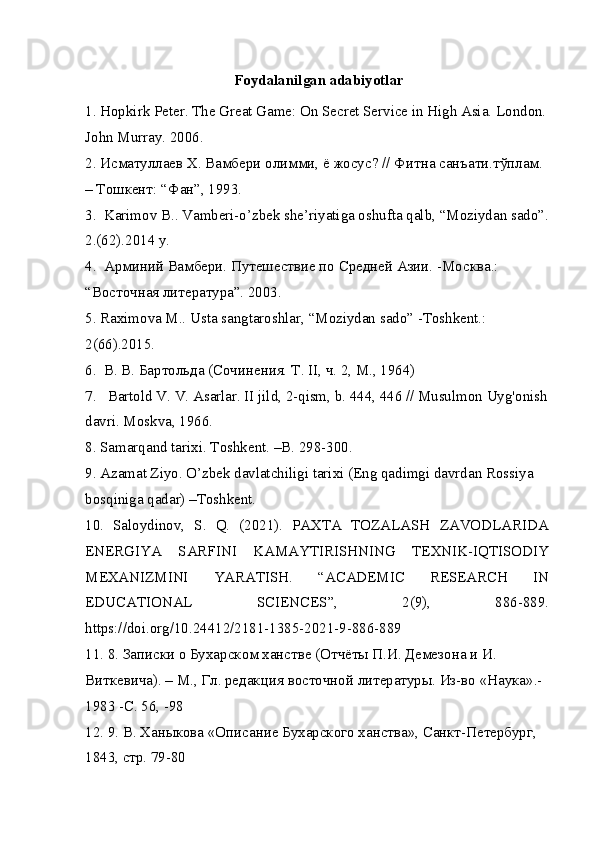 Foydalanilgan adabiyotlar
1. Hopkirk Peter. The Great Game: On Secret Service in High Asia. London. 
John Murray. 2006.
2.  Исматуллаев   Х .  Вамбери   олимми ,  ё   жосус ? //  Фитна   санъати . тўплам . 
–  Тошкент : “ Фан ”, 1993.
3.  Karimov B.. Vamberi-o’zbek she’riyatiga oshufta qalb, “Moziydan sado”. 
2.(62).2014 y.
4.  Арминий Вамбери. Путешествие по Средней Азии. -Москва.: 
“Восточная литература”. 2003.
5. Raximova M.. Usta sangtaroshlar, “Moziydan sado” -Toshkent.: 
2(66).2015.
6.  В. В. Бартольда (Сочинения. Т . II,  ч . 2, M., 1964)
7.   Bartold V. V. Asarlar. II jild, 2-qism, b. 444, 446 // Musulmon Uyg'onish 
davri. Moskva, 1966.
8. Samarqand tarixi. Toshkent. –B. 298-300.
9. Azamat Ziyo. O’zbek davlatchiligi tarixi (Eng qadimgi davrdan Rossiya 
bosqiniga qadar) –Toshkent.
10.   Saloydinov,   S.   Q.   (2021).   PAXTA   TOZALASH   ZAVODLARIDA
ENERGIYA   SARFINI   KAMAYTIRISHNING   TEXNIK-IQTISODIY
MEXANIZMINI   YARATISH.   “ACADEMIC   RESEARCH   IN
EDUCATIONAL   SCIENCES”,   2(9),   886-889.
https://doi.org/10.24412/2181-1385-2021-9-886-889
11. 8.  Записки   о   Бухарском   ханстве  ( Отчёты   П . И .  Демезона   и   И . 
Виткевича ). –  М .,  Гл .  редакция   восточной   литературы .  Из-во «Наука».-
1983 -C. 56, -98
12. 9. В. Ханыкова «Описание Бухарского ханства», Санкт-Петербург, 
1843, стр. 79-80
