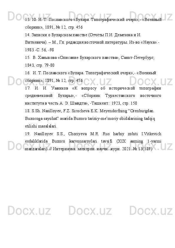 13. 10. И. Т. Пославского «Бухара. Топографический очерк»,- «Военный
сборник», 1891, № 12, стр. 456
14. Записки о Бухарском ханстве (Отчёты П.И. Демезона и И. 
Виткевича). – М., Гл. редакция восточной литературы. Из-во «Наука».-
1983 -C. 56, -98
15.  В. Ханыкова «Описание Бухарского ханства», Санкт-Петербург, 
1843, стр. 79-80
16.  И. Т. Пославского «Бухара. Топографический очерк»,- «Военный 
сборник», 1891, № 12, стр. 456
17.   И.   И.   Умников   «К   вопросу   об   исторической   топографии
средневековой   Бухары»,-   «Сборник   Туркестанского   восточного
института в честь А. Э. Шмидта», -Ташкент.: 1923, стр. 150
18. S.Sh. Nasilloyev, F.Z. Sirocheva E.K. Meyendorfning “Orenburgdan 
Buxoroga sayohat” asarida Buxoro tarixiy-me’moriy obidalarining tadqiq 
etilishi masalalari.
19.   Nasilloyev   S.S.,   Choriyeva   M.R.   Rus   harbiy   zobiti   I.Vitkevich
esdaliklarida   Buxoro   karvonsaroylari   tavsifi   (XIX   asrning   1-yarmi
manzaralari). // Интернаука: электрон. научн. журн. 2021. № 13(189) 