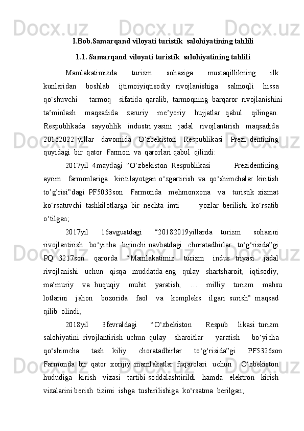 I.Bob.Samarqand viloyati turistik  salohiyatining tahlili
1.1.  Samarqand viloyati turistik  salohiyatining tahlili
Mamlakatimizda     turizm     sohasiga     mustaqillikning     ilk  
kunlaridan     boshlab     ijtimoiy iqtisodiy   rivojlanishiga     salmoqli     hissa  
qo‘shuvchi     tarmoq   sifatida   qaralib,   tarmoqning   barqaror   rivojlanishini
ta’minlash     maqsadida     zaruriy     me’yoriy     hujjatlar   qabul     qilingan.  
Respublikada     sayyohlik     industri   yasini     jadal     rivojlantirish     maqsadida  
2016 2022   yillar     davomida     O’zbekiston     Respublikasi     Prezi   dentining  
quyidagi   bir   qator   Farmon   va   qarorlari qabul   qilindi:
2017 yil   4 maydagi   “O‘zbekiston   Respublikasi   Prezidentining  
ayrim     farmonlariga     kiritilayotgan   o‘zgartirish   va   qo‘shimchalar   kiritish  
to’g’risi”dagi   PF 5033 son     Farmonda     mehmonxona     va     turistik   xizmat  
ko‘rsatuvchi   tashkilotlarga   bir   nechta   imti   yozlar   berilishi   ko‘rsatib  
o‘tilgan;
2017 yil 	  16 avgustdagi	 	  “2018 2019 yillarda   turizm	 	  sohasini	 
rivojlantirish	
  bo‘yicha	  birinchi navbatdagi	  chora tadbirlar	  to‘g‘risida”gi	 
PQ   3217 son	
 	  qarorda	 	  “Mamlakatimiz	 	  turizm	 	  indus   triyasi	 	  jadal	 
rivojlanishi	
  uchun	  qisqa	  muddatda eng	  qulay	  shart sharoit,	  iqtisodiy,	 
ma’muriy	
 	  va   huquqiy	 	  muhit	 	  yaratish,	 	  …	 	  milliy	 	  turizm	 	  mahsu
lotlarini	
   jahon	   bozorida	   faol	   va	   kompleks	   ilgari   surish”	 maqsad	 
qilib	
 olindi;
2018 yil	
 	  3 fevraldagi	 	  “O‘zbekiston	 	  Respub   likasi	 turizm	 
salohiyatini	
 rivojlantirish	 uchun	 qulay   sharoitlar	 	  yaratish	 	  bo‘yicha	 
qo‘shimcha	
 	  tash   kiliy	 	  chora tadbirlar	 	  to‘g‘risida”gi	 	  PF 5326 son
Farmonda	
 bir	 qator	 xorijiy	 mamlakatlar	 fuqarolari   uchun	 	  O‘zbekiston	 
hududiga	
   kirish	   vizasi	   tartibi   soddalashtirildi	   hamda	   elektron	   kirish	 
vizalarini berish	
 tizimi	 ishga	 tushirilishiga	 ko‘rsatma	 berilgan; 