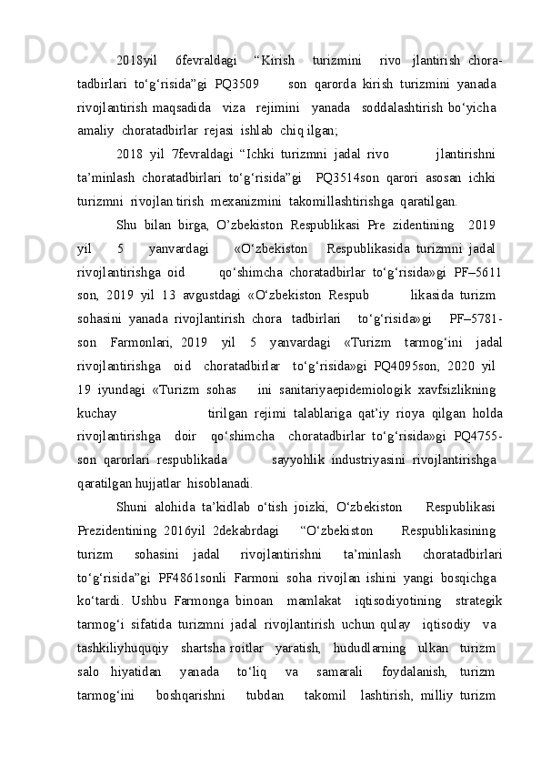 2018 yil 	  6 fevraldagi	 	  “Kirish	 	  turizmini	 	  rivo   jlantirish	 chora -
tadbirlari	
 to‘g‘risida”gi	 PQ 3509   son	 qarorda	 kirish	 turizmini	 yanada	 
rivojlantirish  maqsadida	
  viza	  rejimini	  yanada	  soddalashtirish bo‘yicha	 
amaliy	
 chora tadbirlar	 rejasi	 ishlab	 chiq  ilgan;
2018	
 yil	 7 fevraldagi	 “Ichki	 turizmni	 jadal	 rivo   jlantirishni	 
ta’minlash	
 chora tadbirlari	 to‘g‘risida”gi   PQ 3514 son	 qarori	 asosan	 ichki	 
turizmni	
 rivojlan  tirish	 mexanizmini	 takomillashtirishga	 qaratilgan.
Shu	
 bilan	 birga,	 O’zbekiston	 Respublikasi	 Pre   zidentining	   2019	 
yil	
 	  5	 	  yanvardagi	 	  «O‘zbekiston   Respublikasida	 turizmni	 jadal	 
rivojlantirishga	
 oid   qo‘shimcha	 chora tadbirlar	 to‘g‘risida»gi	 PF–5611
son,	
 2019	 yil	 13	 avgustdagi	 «O‘zbekiston	 Respub   likasida	 turizm	 
sohasini	
 yanada	 rivojlantirish	 chora   tadbirlari	 	  to‘g‘risida»gi	 	  PF–5781 -
son	
   Farmonlari,   2019	   yil	   5	   yanvardagi	   «Turizm	   tarmog‘ini	   jadal
rivojlantirishga	
   oid	   chora tadbirlar	   to‘g‘risida»gi   PQ 4095 son,	 2020	 yil	 
19	
 iyundagi	 «Turizm	 sohas   ini	 sanitariya epidemiologik	 xavfsizlikning	 
kuchay   tirilgan	
 rejimi	 talablariga	 qat’iy	 rioya	 qilgan	 holda
rivojlantirishga	
   doir	   qo‘shimcha	   chora tadbirlar   to‘g‘risida»gi	 PQ 4755 -
son	
 qarorlari	 respublikada   sayyohlik	 industriyasini	 rivojlantirishga	 
qaratilgan hujjatlar	
 hisoblanadi.
Shuni	
 alohida	 ta’kidlab	 o‘tish	 joizki,	 O‘zbekiston   Respublikasi	 
Prezidentining	
 2016 yil	 2 dekabrdagi   “O‘zbekiston	 	  Respublikasining	 
turizm	
 	  sohasini   jadal	 	  rivojlantirishni	 	  ta’minlash	 	  chora tadbirlari
to‘g‘risida”gi	
 PF 4861 sonli	 Farmoni	 soha	 rivojlan   ishini	 yangi	 bosqichga	 
ko‘tardi.	
 Ushbu	 Farmonga   binoan	   mamlakat	   iqtisodiyotining	   strategik
tarmog‘i	
 sifatida	 turizmni	 jadal	 rivojlantirish	 uchun   qulay	   iqtisodiy	   va	 
tashkiliy huquqiy	
   shart sha   roitlar	   yaratish,	   hududlarning	   ulkan	   turizm	 
salo   hiyatidan	
 	  yanada	 	  to‘liq	 	  va	 	  samarali	 	  foydalanish,   turizm	 
tarmog‘ini	
 	  boshqarishni	 	  tubdan	 	  takomil   lashtirish,	 milliy	 turizm