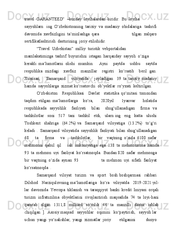 travel GARANTEED”	 –bunday	 loyihalardan	 biridir.	 Bu	 loyiha	 
sayyohlarn   ing	
 O‘zbekistonning	 tarixiy	 va	 madaniy	 obidalariga   tashrifi	 
davomida	
 xavfsizligini	 ta’minlashga	 qara   tilgan	 xalqaro	 
sertifikatlashtirish	
 dasturining	 joriy etilishidir.
“ Travel   Uzbekistan ”	
  milliy   turistik   veb portalidan  
mamlakatimizga   tashrif   buyurishni   istagan   harqanday   sayyoh   o ‘ ziga  
kerakli   ma ’ lumotlarni   olishi   mumkin .	
 	  Ayni     paytda     ushbu     saytda  
respublika   mizdagi     xavfsiz     manzillar     registri     ko‘rsatib     beril   gan.  
Xususan,     Samarqand     viloyatida     joylashgan   39   ta   tarixiy   madaniy  
hamda   sayyohlarga   xizmat ko‘rsatuvchi   ob’yektlar   ro‘yxati   keltirilgan.
O‘zbekiston     Respublikasi     Davlat     statistika   qo‘mitasi   tomondan  
taqdim   etilgan   ma‘lumotlarga   ko‘ra,     2020 yil     1 yanvar     holatida  
respublikada   sayyohlik     faoliyati     bilan     shug‘ullanadigan     firma   va  
tashkilotlar     soni     517     tani     tashkil     etdi,     ularn   ing     eng     katta     ulushi  
Toshkent    shahriga    (64.2%) va    Samarqand    viloyatiga    (13.2%)    to‘g‘ri  
keladi   .  	
Samarqand	 viloyatida	 sayyohlik	 faoliyati	 bilan   shug‘ullanadigan	 
68	
 	  ta	 	  firma	 	  va	 	  tashkilotlar,	 	  bir   vaqtning	 o‘zida	 6100	 nafar	 
mehmonni	
 qabul	 qil   ish	 imkoniyatiga	 ega	 138	 ta	 mehmonxona	 hamda
93	
 ta	 mehmon	 uyi	 faoliyat	 ko‘rsatmoqda.	 Bundan 820	 nafar	 mehmonga	 
bir	
 vaqtning	 o‘zida	 aynan	 93   ta	 mehmon	 uyi	 sifatli	 faoliyat	 
ko‘rsatmoqda	
 .
Samarqand	
  viloyat	  turizm	  va	  sport	  bosh boshqarmasi	  rahbari	 
Dilshod	
  Narziqulovning ma’lumotlariga	  ko‘ra	  viloyatda	  2019-2021-yil-
lar   davomida   Yevropa   tiklanish   va   taraqqiyot   banki   kredit   liniyasi   orqali
turizm   infratuzilma   obyektlarini   rivojlantirish   maqsadida   74   ta   loyi-hani
qamrab   olgan   1311,8   milliard   so mlik   44   ta   manzilli   dastur   ishlab	
ʻ
chiqilgan	
 ]. Asosiy maqsad	  sayyohlar	  oqimini	  ko paytirish,	  sayyoh	ʻ  lar	 
uchun	
 yangi	 yo‘nalishlar,	 yangi	 xizmatlar	 joriy   etilganini	 	  dunyo	  