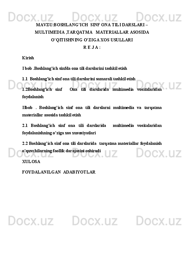 MAVZU:BOSHLANG’ICH  SINF ONA TILI DARSLARI –
MULTIMEDIA ,TARQATMA   MATERIALLAR ASOSIDA
O’QITISHNING O’ZIGA XOS USULLARI
R E J A :
Kirish
I bob .Boshlang’ich sinfda ona tili darslarini tashkil etish
1.1  Boshlang’ich sinf ona tili darslarini samarali tashkil etish 
1.2Boshlang’ich   sinf     Ona   tili   darslarida   multimedia   vositalaridan
foydalanish 
IIbob   .   Boshlang’ich   sinf   ona   tili   darslarni   multimedia   va   tarqatma
materiallar asosida tashkil etish
2.1   Boshlang’ich   sinf   ona   tili   darslarida     multimedia   vositalaridan
foydalanishning o’ziga xos xususiyatlari 
2.2 Boshlang’ich sinf ona tili darslarida   tarqatma materiallar foydalanish
o’quvchilarning faollik darajasini oshiradi 
XULOSA 
FOYDALANILGAN  ADABIYOTLAR 