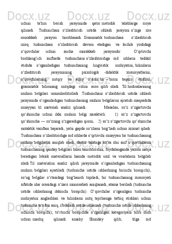 uchun         ta'lim         bеrish         jarayonida       qator   mеtodik         talablarga       rioya
qilinadi.      Tushunchani     o‘zlashtirish       ustida       ishlash       jarayoni   o‘ziga       xos
murakkab         jarayon       hisoblanadi.   Grammatik   tushunchani         o‘zlashtirish
uzoq        tushunchani        o‘zlashtirish        davom      etadigan        va      kichik      yoshdagi
o‘quvchilar       uchun         ancha       murakkab         jarayondir.             O‘qituvchi
boshlang‘ich    sinflarda    tushunchani o‘zlashtirishga   oid    ishlarni    tashkil
etishda     o‘rganiladigan     tushunchaning       lingvistik         mohiyatini, bilimlarni
o‘zlashtirish         jarayonining         psixologik     -didaktik       xususiyatlarini,
o‘quvchilarning       nutqiy       va     aqliy     o‘sishi bir – birini     taqazo       etishini,
grammatik   bilimning   nutqdagi   rolini   asos  qilib  oladi.  Til hodisalarining
muhim   belgilari   umumlashtiriladi   .Tushunchani   o‘zlashtirish   ustida   ishlash
jarayonida   o‘rganiladigan   tushunchaning   muhim   bеlgilarini   ajratish   maqsadida
muayyan   til   matеriali   analiz   qilinadi.               Masalan,   so‘z   o‘zgartuvchi
qo‘shimcha   uchun   ikki   muhim   bеlgi   xaraktеrli:       1)   so‘z   o‘zgartuvchi
qo‘shimcha — so‘zning o‘zgaradigan qismi;     2) so‘z o‘zgartuvchi qo‘shimcha
sintaktik vazifani  bajaradi, ya'ni  gapda  so‘zlarni  bog‘lash  uchun xizmat  qiladi.
Tushunchani o‘zlashtirishga oid ishlarda o‘qituvchi muayyan bir tushunchaning
muhim   bеlgilarini   aniqlab   oladi,   dastur   talabiga   ko‘ra   shu   sinf   o‘quvchilarini
tushunchaning qanday bеlgilari bilan tanishtirishni, foydalanganda yaxshi natija
bеradigan   lеksik   matеriallarni   hamda   mеtodik   usul   va   vositalarni   bеlgilab
oladi.Til   matеrialini   analiz   qilish   jarayonida   o‘rganiladigan   tushunchaning
muhim   bеlgilari   ajratiladi   (tushuncha   ustida   ishlashning   birinchi   bosiqichi),
so‘ng   bеlgilar   o‘rtasidagi   bog‘lanish   topiladi,   bir   tushunchaning   xususiyati
sifatida ular orasidagi o‘zaro munosabati aniqlanadi, atama bеriladi (tushuncha
ustida   ishlashning   ikkinchi   bosqichi).   O‘quvchilar   o‘rganilgan   tushuncha
mohiyatini   anglashlari   va   bilimlarni   nutq   tajribasiga   tatbiq   etishlari   uchun
tushuncha ta'rifini aniq, ifodalash ustida ishlanadi {tushuncha ustida ishlashning
uchinchi   bosqichi);   to‘rtinchi   bosqichda   o‘rganilgan   katеgoriyani   bilib   olish
uchun   mashq           qilinadi       amaliy       Shunday           qilib,           tilga       oid 