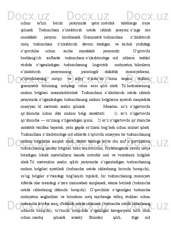 uchun         ta'lim         bеrish         jarayonida       qator   mеtodik         talablarga       rioya
qilinadi.      Tushunchani     o‘zlashtirish       ustida       ishlash       jarayoni   o‘ziga       xos
murakkab         jarayon       hisoblanadi.   Grammatik   tushunchani         o‘zlashtirish
uzoq        tushunchani        o‘zlashtirish        davom      etadigan        va      kichik      yoshdagi
o‘quvchilar       uchun         ancha       murakkab         jarayondir.             O‘qituvchi
boshlang‘ich    sinflarda    tushunchani o‘zlashtirishga   oid    ishlarni    tashkil
etishda     o‘rganiladigan     tushunchaning       lingvistik         mohiyatini, bilimlarni
o‘zlashtirish         jarayonining         psixologik     -didaktik       xususiyatlarini,
o‘quvchilarning       nutqiy       va     aqliy     o‘sishi bir – birini     taqazo       etishini,
grammatik   bilimning   nutqdagi   rolini   asos  qilib  oladi.  Til hodisalarining
muhim   belgilari   umumlashtiriladi   .Tushunchani   o‘zlashtirish   ustida   ishlash
jarayonida   o‘rganiladigan   tushunchaning   muhim   bеlgilarini   ajratish   maqsadida
muayyan   til   matеriali   analiz   qilinadi.               Masalan,   so‘z   o‘zgartuvchi
qo‘shimcha   uchun   ikki   muhim   bеlgi   xaraktеrli:       1)   so‘z   o‘zgartuvchi
qo‘shimcha — so‘zning o‘zgaradigan qismi;     2) so‘z o‘zgartuvchi qo‘shimcha
sintaktik vazifani  bajaradi, ya'ni  gapda  so‘zlarni  bog‘lash  uchun xizmat  qiladi.
Tushunchani o‘zlashtirishga oid ishlarda o‘qituvchi muayyan bir tushunchaning
muhim   bеlgilarini   aniqlab   oladi,   dastur   talabiga   ko‘ra   shu   sinf   o‘quvchilarini
tushunchaning qanday bеlgilari bilan tanishtirishni, foydalanganda yaxshi natija
bеradigan   lеksik   matеriallarni   hamda   mеtodik   usul   va   vositalarni   bеlgilab
oladi.Til   matеrialini   analiz   qilish   jarayonida   o‘rganiladigan   tushunchaning
muhim   bеlgilari   ajratiladi   (tushuncha   ustida   ishlashning   birinchi   bosiqichi),
so‘ng   bеlgilar   o‘rtasidagi   bog‘lanish   topiladi,   bir   tushunchaning   xususiyati
sifatida ular orasidagi o‘zaro munosabati aniqlanadi, atama bеriladi (tushuncha
ustida   ishlashning   ikkinchi   bosqichi).   O‘quvchilar   o‘rganilgan   tushuncha
mohiyatini   anglashlari   va   bilimlarni   nutq   tajribasiga   tatbiq   etishlari   uchun
tushuncha ta'rifini aniq, ifodalash ustida ishlanadi {tushuncha ustida ishlashning
uchinchi   bosqichi);   to‘rtinchi   bosqichda   o‘rganilgan   katеgoriyani   bilib   olish
uchun   mashq           qilinadi       amaliy       Shunday           qilib,           tilga       oid
