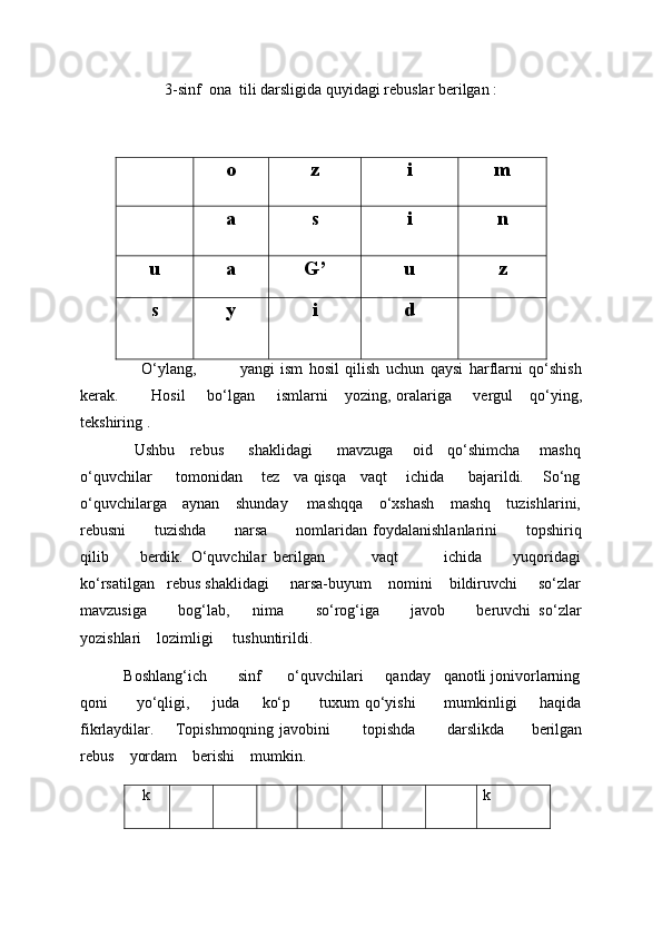 3-sinf  ona  tili darsligida quyidagi rebuslar berilgan :
                                        
o z i m
a s i n
u a G’ u z
s y i d
                    O‘ylang,               yangi   ism   hosil   qilish   uchun   qaysi   harflarni   qo‘shish
kerak.             Hosil         bo‘lgan         ismlarni       yozing, oralariga         vergul       qo‘ying,
tekshiring . 
                     Ushbu     rebus         shaklidagi         mavzuga       oid     qo‘shimcha       mashq
o‘quvchilar         tomonidan       tez     va qisqa     vaqt       ichida         bajarildi.       So‘ng
o‘quvchilarga    aynan    shunday     mashqqa    o‘xshash    mashq    tuzishlarini,
rebusni           tuzishda           narsa           nomlaridan   foydalanishlanlarini           topshiriq
qilib         berdik.   O‘quvchilar   berilgan             vaqt             ichida         yuqoridagi
ko‘rsatilgan   rebus shaklidagi     narsa-buyum    nomini    bildiruvchi     so‘zlar
mavzusiga         bog‘lab,       nima         so‘rog‘iga         javob         beruvchi   so‘zlar
yozishlari    lozimligi     tushuntirildi.
          Boshlang‘ich       sinf      o‘quvchilari     qanday   qanotli jonivorlarning
qoni           yo‘qligi,         juda         ko‘p           tuxum   qo‘yishi           mumkinligi         haqida
fikrlaydilar.        Topishmoqning javobini             topishda             darslikda           berilgan
rebus      yordam      berishi      mumkin.
   k k 