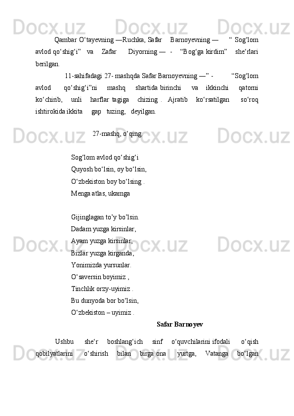             Qambar  O‘tayevning ―Ruchka, Safar        Barnoyevning ―        “   Sog‘lom
avlod qo‘shig‘i ”     va        Zafar          Diyorning ―    -    “ Bog‘ga kirdim ”      she‘rlari
berilgan. 
                 11-sahifadagi 27- mashqda Safar Barnoyevning ― ” -          “ Sog‘lom
avlod           qo‘shig‘i ” ni         mashq         shartida   birinchi         va       ikkinchi         qatorni
ko‘chirib,       unli       harflar   tagiga       chizing   .     Ajratib       ko‘rsatilgan         so‘roq
ishtirokida ikkita       gap     tuzing,     deyilgan. 
    
   27-mashq, o‘qing.   
Sog‘lom avlod qo‘shig‘i 
Quyosh bo‘lsin, oy bo‘lsin, 
O‘zbekiston boy bo‘lsing . 
Menga atlas, ukamga 
Gijinglagan to ’ y bo ’ lsin. 
Dadam yuzga kirsinlar, 
Ayam yuzga kirsinlar, 
Bizlar yuzga kirganda, 
Yonimizda yursunlar. 
O‘saversin boyimiz , 
Tinchlik orzy-uyimiz . 
Bu dunyoda bor bo‘lsin, 
O‘zbekiston – uyimiz . 
                                                                        Safar Barno y ev
            Ushbu        she‘r       boshlang‘ich       sinf       o‘quvchilarini ifodali        o‘qish
qobilyatlarini           o‘shirish         bilan         birga ona           yurtga,         Vatanga         bo‘lgan 