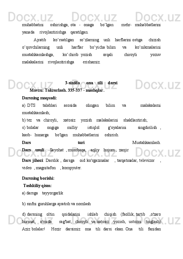 muhabbatini         oshirishga,   ota     -     onaga         bo‘lgan           mehr-     muhabbatlarini
yanada       rivojlantirishga      qaratilgan. 
          Ajratib      ko‘rsatilgan     so‘zlarning    unli    harflarini ostiga     chizish
o‘quvchilarning         unli           harflar         bo‘yicha   bilim         va           ko‘nikmalarini
mustahkamlashga,         ko‘chirib   yozish           orqali           chiroyli             yozuv
malakalarini    rivojlantirishga        erishamiz.
                                         3-sinfda        ona      tili       dar s i
         Mavzu: Takrorlash. 335-337 - mashqlar. 
Darsning maqsadi: 
a)   DTS         talablari         asosida           olingan         bilim         va                 malakalarni
mustahkamlash; 
b) tez      va     chiroyli,       xatosiz       yozish      malakalarini       shakllantirish;
s) bolalar             ongiga             milliy               istiqlol             g'oyalarini                 singdirilish     ,
kasb-     hunarga        bo'lgan       muhabbatlarini       oshirish. 
Dars   turi :   Mustahkamlash.
Dars      usuli    :    Sayohat    , musobaqa,      aqliy      hujum   ,    zanjir 
Dars   jihozi :   Darslik   ,   darsga       oid   ko'rgazmalar       ,   tarqatmalar,   televizor       ,
video    , magnitafon      , kompyuter. 
Darsning borishi: 
 Tashkiliy qism: 
a) darsga      tayyorgarlik  
b) sinfni guruhlarga ajratish va nomlash 
d) darsning       oltin           qoidalarini           ishlab         chiqish       (faollik,   tartib     , o'zaro
hurmat,       o'rnida           rag'bat,     chiroyli     va xatosiz       yozish,     ustozni       tinglash)
Aziz bolalar!         Hozir       darsimiz       ona       tili     darsi     ekan. Ona         tili       fanidan 