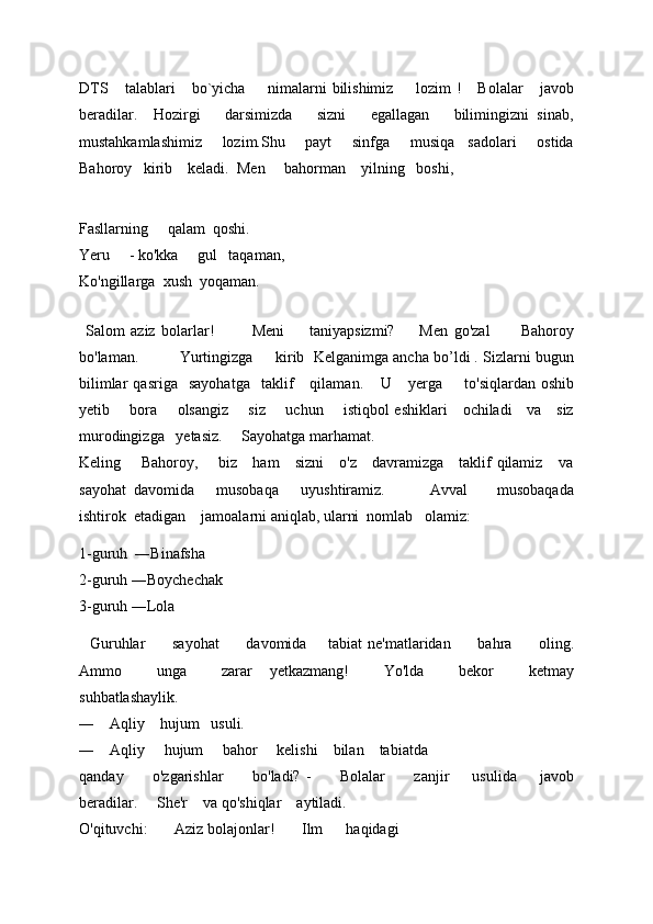 DTS       talablari       bo`yicha         nimalarni   bilishimiz         lozim   !       Bolalar       javob
beradilar.     Hozirgi       darsimizda       sizni       egallagan       bilimingizni   sinab,
mustahkamlashimiz       lozim.Shu       payt       sinfga       musiqa     sadolari       ostida
Bahoroy   kirib    keladi.   Men       bahorman      yilning     boshi,
                     
Fasllarning       qalam    qoshi. 
Yeru       - ko'kka       gul     taqaman, 
Ko'ngillarga    xush    yoqaman. 
           
  Salom   aziz   bolarlar!             Meni         taniyapsizmi?         Men   go'zal           Bahoroy
bo'laman.           Yurtingizga     kirib  Kelganimga ancha bo’ldi . Sizlarni bugun
bilimlar   qasriga    sayohatga     taklif       qilaman.      U       yerga         to'siqlardan   oshib
yetib         bora         olsangiz         siz         uchun         istiqbol eshiklari       ochiladi       va       siz
murodingizga     yetasiz.      Sayohatga marhamat. 
Keling       Bahoroy,       biz     ham     sizni      o'z     davramizga     taklif qilamiz     va
sayohat   davomida       musobaqa       uyushtiramiz.             Avval         musobaqada
ishtirok  etadigan    jamoalarni aniqlab, ularni  nomlab   olamiz:
1-guruh  ―Binafsha                                                                                                
2-guruh ―Boychechak                                                                                           
3-guruh ―Lola 
    Guruhlar           sayohat           davomida         tabiat  ne'matlaridan           bahra           oling.
Ammo         unga         zarar     yetkazmang!         Yo'lda         bekor         ketmay
suhbatlashaylik.     
―      Aqliy      hujum     usuli. 
―      Aqliy       hujum       bahor       kelishi      bilan      tabiatda     
qanday           o'zgarishlar           bo'ladi?   -           Bolalar           zanjir         usulida         javob
beradilar.       She'r      va qo'shiqlar      aytiladi.  
O'qituvchi:         Aziz bolajonlar!         Ilm        haqidagi      