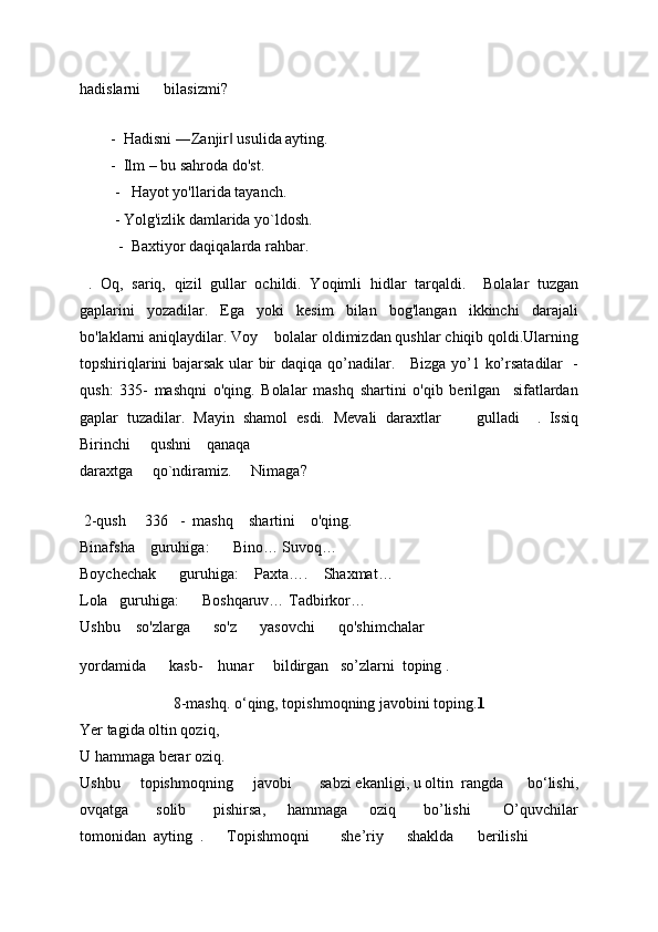 hadislarni        bilasizmi? 
     
        -   Hadisni ―Zanjir  usulida ayting. ‖
        -   Ilm – bu sahroda do'st. 
         -    Hayot yo'llarida tayanch. 
           -  Yolg'izlik damlarida yo`ldosh. 
            -   Baxtiyor daqiqalarda rahbar.
  .   Oq,   sariq,   qizil   gullar   ochildi.   Yoqimli   hidlar   tarqaldi.     Bolalar   tuzgan
gaplarini   yozadilar.   Ega   yoki   kesim   bilan   bog'langan   ikkinchi   darajali
bo'laklarni aniqlaydilar.  Voy     bolalar oldimizdan qushlar chiqib qoldi.Ularning
topshiriqlarini bajarsak ular bir daqiqa   qo’nadilar.     Bizga yo’1 ko’rsatadilar   -
qush:   335-   mashqni   o'qing.   Bolalar   mashq   shartini   o'qib   berilgan     sifatlardan
gaplar   tuzadilar.   Mayin   shamol   esdi.   Mevali   daraxtlar         gulladi     .   Issiq
Birinchi       qushni      qanaqa 
daraxtga       qo`ndiramiz.       Nimaga? 
      
  2-qush       336     -    mashq      shartini      o'qing. 
Binafsha      guruhiga:        Bino… Suvoq… 
Boychechak        guruhiga:      Paxta….      Shaxmat… 
Lola     guruhiga:        Boshqaruv… Tadbirkor… 
Ushbu      so'zlarga        so'z        yasovchi        qo'shimchalar 
yordamida        kasb-      hunar       bildirga n   so’zlarni  toping .
8-mashq. o‘qing, topishmoqning javobini toping. 1
Yer tagida oltin qoziq, 
U hammaga berar oziq. 
Ushbu       topishmoqning       javobi         sabzi ekanligi, u oltin   rangda       bo‘lishi,
ovqatga           solib           pishirsa,         hammaga       oziq          bo’lishi             O’quvchilar
tomonidan  ayting  .      Topishmoqni        she’riy      shaklda      berilishi   