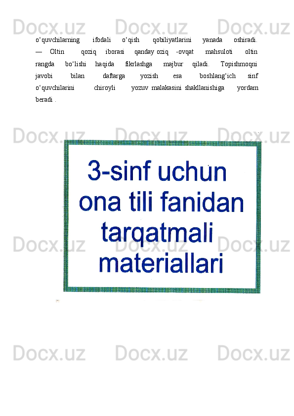 o‘quvchilarning       ifodali      o‘qish       qobiliyatlarini      yanada      oshiradi.
―     Oltin             qoziq       iborasi        qanday oziq     -ovqat          mahsuloti          oltin
rangda      bo‘lishi     haqida      fikrlashga      majbur     qiladi.      Topishmoqni
javobi             bilan             daftarga           yozish           esa             boshlang‘ich         sinf
o‘quvchilarini             chiroyli           yozuv   malakasini   shakllanishiga         yordam
beradi . 