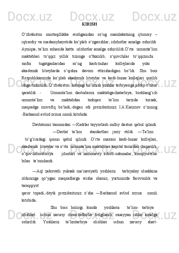 KIRISH
O‘zbekiston   mustaqillikka   erishganidan   so‘ng   mamlakatning   ijtimoiy   –
iqtisodiy   va   madaniyhayotida   ko‘plab   o‘zgarishlar,   islohotlar   amalga   oshirildi.
Ayniqsa, ta‘lim sohasida katta     islohotlar amalga oshirilildi.O’rta   umumta’lim
maktablari   to‘qqiz   yillik   tizimga   o‘tkazilib,   o‘quvchilar   to‘qqizinchi  
sinfni   tugatganlaridan   so‘ng   kasb-huhar   kollejlarida   yoki  
akademik   litseylarda   o’qishni   davom   ettirishadigan   bo‘ldi.   Shu   bois
Respublikamizda   ko‘plab   akademik   litseylar   va   kasb-hunar   kollejlari   qurilib
ishga tushirildi. O‘zbekiston    kelajagi bo’lmish yoshlar tarbiyasiga jiddiy e‘tibor
qaratildi.   -       Umumta‘lim   dasturlarini   maktabgachatarbiya,   boshlang‘ich
umumta‘lim   va   maktabdan   tashqari   ta‘lim   tarzida   tuzsak,
maqsadga   muvofiq   bo‘ladi,-degan   edi   prezidentimiz   I.A.Karimov   o‘zining
-Barkamol avlod orzusi nomli kitobida.
Davlatimiz   tamonidan   ―Kadrlar   tayyorlash   milliy   dasturi   qabul   qilindi.
                ―Davlat   ta‘lim     standartlari   joriy   etildi.   ―Ta‘lim  
  to’g’risidagi   qonun   qabul   qilindi   .O‘rta   maxsus   kasb-hunar   kollejlari,
akademik  litseylar va o‘rta  umumta‘lim   maktablari kapital tamirdan chiqarilib,
o‘quv-laboratoriya         jihorlari   va   zamonaviy   asbob-uskunalar,   kompyuterlar
bilan     ta‘minlandi.  
―Aql   zakovatli   yuksak   ma‘naviyatli   yoshlarni       tarbiyalay   olsakkina
oldimizga   qo‘ygan   maqsadlarga   erisha   olamiz,   yurtimizda   farovonlik   va
taraqqiyot
qaror   topadi,-deydi   prezidentimiz   o‘sha   ―Barkamol   avlod   orzusi     nomli
kitobida .  
                Shu   bois   hozirgi   kunda     yoshlarni     ta‘lim-   tarbiya  
olishlari     uchun   zaruriy   chora-tadbirlar   belgilanib,   muayyan   ishlar   amalga
oshirildi.   Yoshlarni   ta‘limtarbiya   olishlari   uchun   zaruriy   shart-