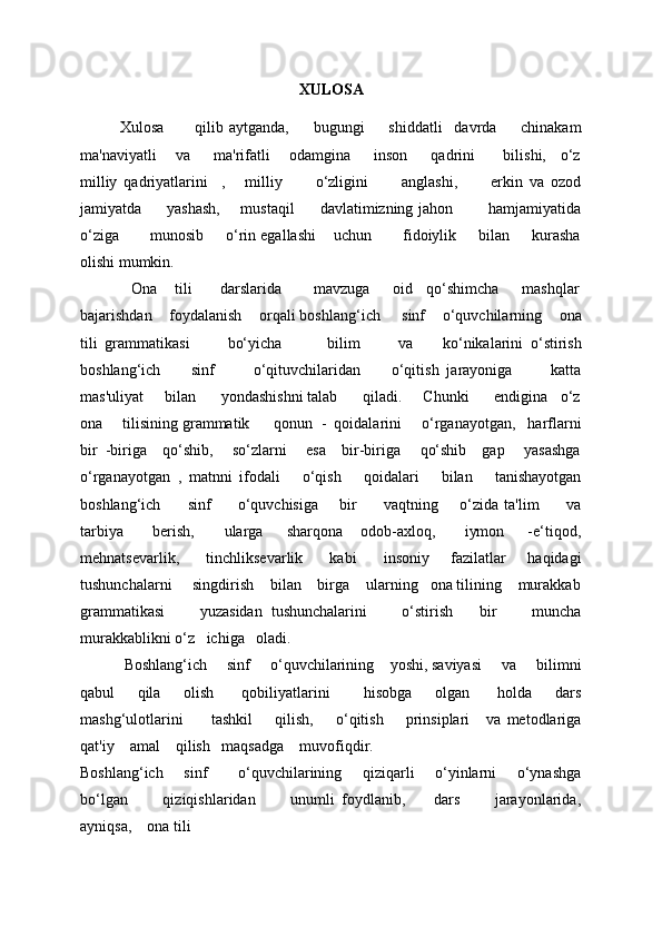 XULOSA
Xulosa           qilib   aytganda,         bugungi         shiddatli     davrda         chinakam
ma'naviyatli     va       ma'rifatli     odamgina       inson       qadrini        bilishi,    o‘z
milliy   qadriyatlarini     ,       milliy           o‘zligini           anglashi,           erkin   va   ozod
jamiyatda         yashash,       mustaqil         davlatimizning jahon             hamjamiyatida
o‘ziga       munosib     o‘rin egallashi    uchun       fidoiylik     bilan     kurasha
olishi mumkin.  
            Ona    tili      darslarida       mavzuga     oid   qo‘shimcha     mashqlar
bajarishdan    foydalanish    orqali boshlang‘ich     sinf    o‘quvchilarning    ona
tili   grammatikasi           bo‘yicha             bilim           va         ko‘nikalarini   o‘stirish
boshlang‘ich         sinf           o‘qituvchilaridan         o‘qitish   jarayoniga           katta
mas'uliyat     bilan      yondashishni talab      qiladi.     Chunki      endigina   o‘z
ona     tilisining grammatik      qonun  -  qoidalarini     o‘rganayotgan,   harflarni
bir  -biriga    qo‘shib,     so‘zlarni     esa    bir-biriga     qo‘shib    gap     yasashga
o‘rganayotgan   ,   matnni   ifodali       o‘qish       qoidalari       bilan       tanishayotgan
boshlang‘ich         sinf         o‘quvchisiga       bir         vaqtning       o‘zida ta'lim         va
tarbiya           bеrish,           ularga         sharqona       odob-axloq,           iymon         -e‘tiqod,
mehnatsevarlik,         tinchliksevarlik         kabi          insoniy       fazilatlar       haqidagi
tushunchalarni     singdirish    bilan    birga    ularning   ona tilining    murakkab
grammatikasi         yuzasidan   tushunchalarini         o‘stirish       bir         muncha
murakkablikni o‘z   ichiga   oladi. 
           Boshlang‘ich     sinf     o‘quvchilarining    yoshi, saviyasi     va     bilimni
qabul         qila         olish           qobiliyatlarini             hisobga         olgan           holda         dars
mashg‘ulotlarini           tashkil         qilish,         o‘qitish         prinsiplari       va   mеtodlariga
qat'iy    amal    qilish   maqsadga    muvofiqdir. 
Boshlang‘ich       sinf           o‘quvchilarining       qiziqarli       o‘yinlarni       o‘ynashga
bo‘lgan           qiziqishlaridan           unumli   foydlanib,         dars           jarayonlarida,
ayniqsa,    ona tili 