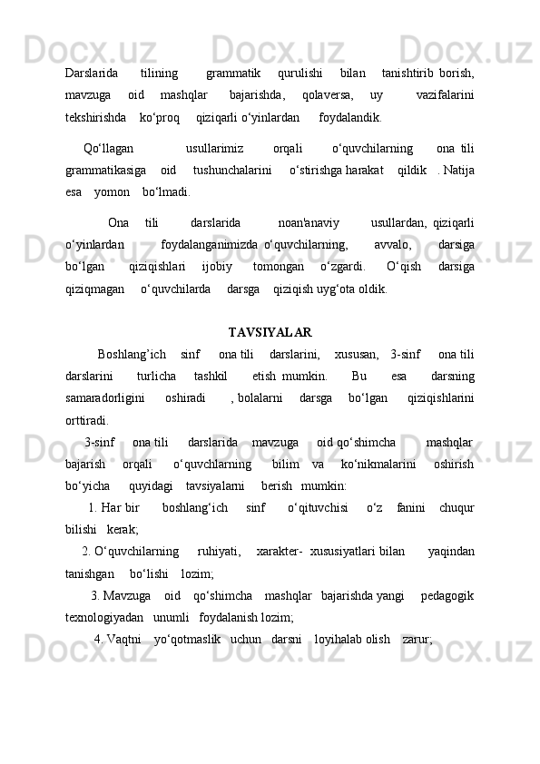 Darslarida         tilining           grammatik       qurulishi       bilan       tanishtirib   borish,
mavzuga       oid       mashqlar         bajarishda,       qolavеrsa,       uy             vazifalarini
tеkshirishda    ko‘proq     qiziqarli o‘yinlardan      foydalandik. 
      Qo‘llagan                   usullarimiz           orqali           o‘quvchilarning         ona   tili
grammatikasiga      oid       tushunchalarini       o‘stirishga harakat      qildik     . Natija
esa      yomon      bo‘lmadi. 
                Ona       tili             darslarida               noan'anaviy             usullardan,   qiziqarli
o‘yinlardan               foydalanganimizda   o‘quvchilarning,           avvalo,           darsiga
bo‘lgan             qiziqishlari         ijobiy           tomongan         o‘zgardi.           O‘qish         darsiga
qiziqmagan       o‘quvchilarda       darsga      qiziqish uyg‘ota oldik. 
TAVSIYALAR
Boshlang’ich      sinf         ona tili        darslarini,        xususan,     3-sinf       ona tili
darslarini         turlicha       tashkil         etish   mumkin.         Bu         esa         darsning
samaradorligini           oshiradi             , bolalarni         darsga         bo‘lgan           qiziqishlarini
orttiradi. 
      3-sinf     ona tili     darslarida    mavzuga     oid qo‘shimcha        mashqlar
bajarish       orqali         o‘quvchlarning         bilim     va       ko‘nikmalarini       oshirish
bo‘yicha      quyidagi    tavsiyalarni     bеrish   mumkin: 
          1. Har   bir           boshlang‘ich         sinf           o‘qituvchisi         o‘z       fanini       chuqur
bilishi     k е rak; 
        2. O‘quvchilarning           ruhiyati,         xarakter-     xususiyatlari bilan             yaqindan
tanishgan       bo‘lishi      lozim; 
        3. Mavzuga    oid    qo‘shimcha    mashqlar   bajarishda yangi     pеdagogik
tеxnologiyadan   unumli   foydalanish lozim; 
          4. Vaqtni      yo‘qotmaslik     uchun     darsni      loyihalab olish      zarur;  