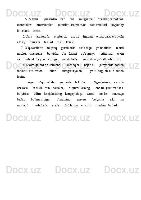              5. Mavzu         yuzasidan      har          xil       ko‘rgazmali      qurollar, tarqatmali
matеriallar,     krassvordlar    , rеbuslar, skanvordlar   , tеst savollari     tayyorlay
bilishlari     lozim;.                             
       6. Dars      jarayonida       o‘qituvchi      asosiy      figurani     emas, balki o‘quvchi
asosiy       figurani       tashkil      etishi     k е rak; 
       7. O‘quvchilarni     ko‘proq       guruhlarda       ishlashga       yo‘naltirish,       ularni
mazkur   mavzular     bo‘yicha   o‘z   fikrini    qo‘rqmay,     tortinmay,    erkin
va   mustaqil   bayon    etishga ,    mushohada      yuritishga yo‘naltirish lozim; 
       8, Mavzuga oid qo‘shimcha       mashqlar     bajarish     jarayonida boshqa
fanlarni   shu   mavzu           bilan           intеgratsiyalab,             ya'ni   bog‘lab   olib   borish
lozim. 
            Agar    o‘qituvchilar    yuqorida    ta'kidlab      o‘tganlarimiz    asosida
darslarni     tashkil   etib   borsalar,     o‘quvchilarning      ona tili grammatikasi
bo‘yicha      bilim   darajalarining    kеngayishiga,    ularni     har bir     mavzuga
bеfarq         bo‘lmasligiga,           o‘zarining           mavzu           bo‘yicha         erkin       va
mustaqil     mushohada     yurita     olishlariga    erishish    mumkin   bo‘ladi.
  