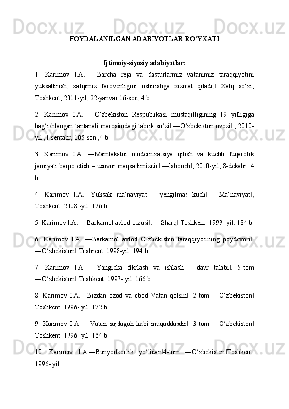 FOYDALANILGAN ADABIYOTLAR RO’YXATI
Ijtimoiy-siyosiy adabiyotlar:
1.   Karimov   I.A.   ―Barcha   rеja   va   dasturlarmiz   vatanimiz   taraqqiyotini
yuksaltirish,   xalqimiz   farovonligini   oshirishga   xizmat   qiladi,   Xalq   so‘zi,‖
Toshkеnt, 2011-yil, 22-yanvar 16-son, 4 b. 
2.   Karimov   I.A.   ―O‘zbеkiston   Rеspublikasi   mustaqilligining   19   yilligiga
bag‘ishlangan tantanali marosimdagi tabrik so‘zi  ―O‘zbеkiston ovozi ., 2010-	
‖ ‖
yil.,1-sеntabr, 105-son.,4 b. 
3.   Karimov   I.A.   ―Mamlakatni   modеrnizatsiya   qilish   va   kuchli   fuqarolik
jamiyati barpo etish – usuvor maqsadimizdir  ―Ishonch , 2010-yil, 8-dеkabr. 	
‖ ‖ 4
b. 
4.   Karimov   I.A.―Yuksak   ma‘naviyat   –   yengilmas   kuch   ―Ma‘naviyat ,	
‖ ‖
Toshkent. 2008 -yil. 176 b. 
5. Karimov I.A. ―Barkamol avlod orzusi . ―Sharq  Toshkent. 1999- yil. 184 b.	
‖ ‖
6.   Karimov   I.A.   ―Barkamol   avlod   O‘zb е kiston   taraqqiyotining   poyd е vori .	
‖
―O‘zbekiston  Toshrent. 	
‖ 1998-yil. 194 b. 
7.   Karimov   I.A.   ―Yangicha   fikrlash   va   ishlash   –   davr   talabi .   5-tom	
‖
―O‘zbekiston  Toshkent. 1997- yil. 166 b. 	
‖
8.   Karimov   I.A.―Bizdan   ozod   va   obod   Vatan   qolsin .   2-tom   ―O‘zbekiston	
‖ ‖
Toshkent. 1996- yil. 172 b. 
9.   Karimov   I.A.   ―Vatan   sajdagoh   kabi   muqaddasdir .   3-tom   ―O‘zbekiston
‖ ‖
Toshkent. 1996- yil. 164 b. 
10.   Karimov   I.A.―Bunyodkorlik   yo‘lidan 4-tom   ―O‘zbekiston Toshkent.	
‖ ‖
1996- yil.  