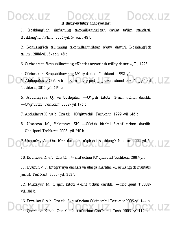 II Ilmiy-uslubiy adabiyotlar:
1.   Boshlang‘ich   sinflarning   takomillashtirilgan   davlat   ta'lim   standarti.
Boshlang‘ich ta'lim . 2006-yil, 5- son . 48 b. 
2.   Boshlang‘ich   ta'limning   takomillashtirilgan   o‘quv   dasturi.   Boshlang‘ich
ta'lim . 2006-yil, 5- son. 48 b. 
3. O`zbekiston Respublikasining «Kadrlar tayyorlash milliy dasturi», T., 1998 
4. O‘zb е kiston R е spublikasining Milliy dasturi.  Toshkent.   1998-yil 
5. Abduqudusov O.A. v.b. ―Zamonaviy pеdagogik va axborot tеxnologiyalari‖
Toshkеnt, 2011-yil. 194 b. 
6.   Abdullayeva   Q.   va   boshqalar.   ―O‘qish   kitobi   2-sinf   uchun   darslik.	
‖
―O‘qituvchi  Toshkent. 	
‖ 2008- yil.176 b. 
7. Abdulla е va K. va b. Ona tili .  O‘qituvchi . 	
‖ ‖ Toshkent. .1999.-yil.146 b. 
8.   Umarova   M.,   Hakimova   SH   ―O‘qish   kitobi   3-sinf   uchun   darslik.	
‖
―Cho‘lpon  Toshkent. 2008- yil.240 b. 	
‖
9. Ushinskiy A―Ona tilini dastlabki o'qitish   Boshlang‘ich ta‘lim 2002-yil 5-	
‖
son 
10. Ikromova R. v.b. Ona tili . 4- sinf uchun  O‘qituvchi  Toshkent. 2007-yil 	
‖ ‖
11. Lyamin V.T. Integratsiya darslari va ularga sharhlar. «Boshlang'ich maktab»
jurnali  Т oshkent. 2000- yil. 212 b. 
12.   Mirzayev   M.   O‘qish   kitobi   4-sinf   uchun   darslik.   ―Cho‘lpon   T.2008-	
‖
yil.186 b. 
13. Fuzailov S. v.b. Ona tili. 3- sinf uchun O‘qituvchi .Toshkent.2005-yil.144 b.	
‖
14. Qosimova K. v.b. Ona tili . 2- sinf uchun Cho‘lpon . Tosh. 2005.-yil.112 b. 
‖ 