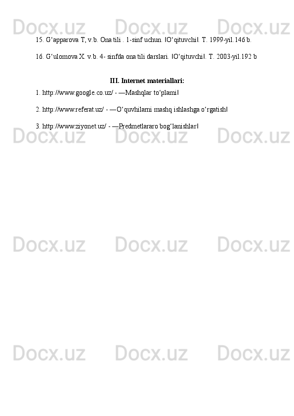 15. G‘apparova T, v.b. Ona tili . 1-sinf uchun.  O‘qituvchi . T. 1999-yil.146 b. ‖ ‖
16. G‘ulomova X. v.b. 4- sinfda ona tili darslari.  O‘qituvchi . T. 2003-yil.192 b	
‖ ‖
III. Internet materiallari:
1. http://www.google.co.uz/ - ―Mashqlar to‘plami  	
‖
2. http://www.referat.uz/ - ―O‘quvhilarni mashq ishlashga o‘rgatish  	
‖
3. http://www.ziyonet.uz/ - ―Predmetlararo bog‘lanishlar  	
‖ 