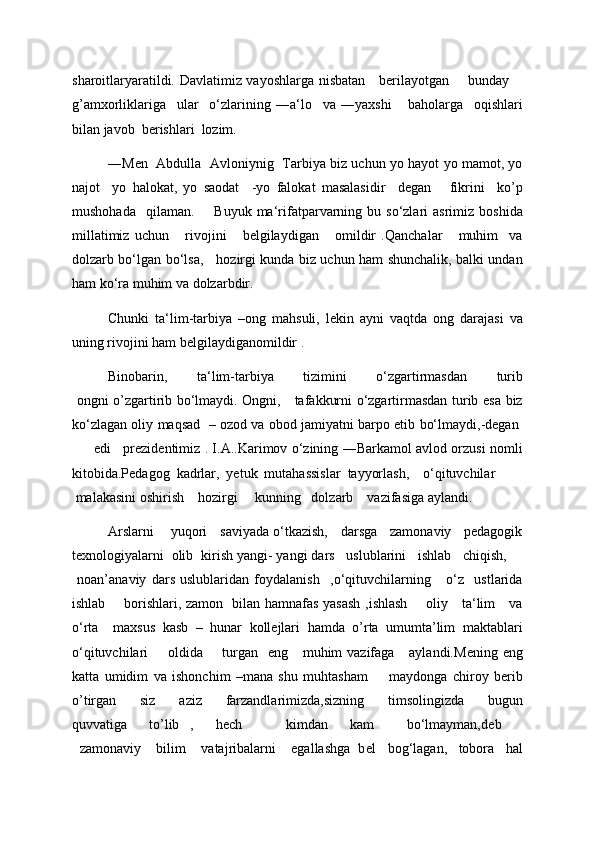 sharoitlaryaratildi. Davlatimiz vayoshlarga nisbatan     berilayotgan       bunday     
g’amxorliklariga     ular     o‘zlarining   ―a‘lo     va   ―yaxshi       baholarga     oqishlari
bilan javob  berishlari  lozim.  
―Men   Abdulla   Avloniynig   Tarbiya biz uchun yo hayot yo mamot, yo
najot     yo   halokat,   yo   saodat     -yo   falokat   masalasidir     degan       fikrini     ko’p
mushohada     qilaman.         Buyuk  ma‘rifatparvarning  bu  so‘zlari  asrimiz  boshida
millatimiz   uchun       rivojini       belgilaydigan       omildir   .Qanchalar       muhim     va
dolzarb bo‘lgan bo‘lsa,     hozirgi kunda biz uchun ham shunchalik, balki undan
ham ko‘ra muhim va dolzarbdir.  
Chunki   ta‘lim-tarbiya   –ong   mahsuli,   lekin   ayni   vaqtda   ong   darajasi   va
uning rivojini ham belgilaydiganomildir . 
Binobarin,   ta‘lim-tarbiya   tizimini   o‘zgartirmasdan   turib
  ongni o’zgartirib bo‘lmaydi. Ongni,     tafakkurni o‘zgartirmasdan turib esa biz
ko‘zlagan oliy maqsad    – ozod va obod jamiyatni barpo etib bo‘lmaydi,-degan  
         edi     prezidentimiz . I.A..Karimov o‘zining ―Barkamol avlod orzusi nomli
kitobida.Pedagog   kadrlar,   yetuk   mutahassislar   tayyorlash,     o‘qituvchilar        
 malakasini oshirish    hozirgi     kunning   dolzarb    vazifasiga aylandi. 
Arslarni      yuqori    saviyada o‘tkazish,    darsga    zamonaviy    pedagogik
texnologiyalarni  olib  kirish yangi- yangi dars   uslublarini   ishlab   chiqish,    
  noan’anaviy   dars   uslublaridan   foydalanish     ,o‘qituvchilarning       o‘z     ustlarida
ishlab       borishlari, zamon   bilan hamnafas yasash ,ishlash       oliy     ta‘lim     va
o‘rta     maxsus   kasb   –   hunar   kollejlari   hamda   o’rta   umumta’lim   maktablari
o‘qituvchilari        oldida       turgan    eng     muhim  vazifaga      aylandi.M е ning eng
katta   umidim   va   ishonchim   –mana   shu   muhtasham         maydonga   chiroy   berib
o’tirgan   siz   aziz   farzandlarimizda,sizning   timsolingizda   bugun
quvvatiga     to’lib   ,     h е ch         kimdan     kam       bo‘lmayman,d е b    
  zamonaviy    bilim    vatajribalarni    egallashga  b е l   bog‘lagan,   tobora   hal 